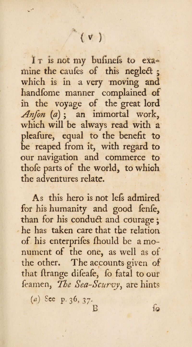 I t is not my bufinefs to exa¬ mine the caufes of this negleit ; which is in a very moving and handfome manner complained of in the voyage of the great lord Anfon (a); an immortal work, which will be always read with a pleafure, equal to the benefit to be reaped from it, with regard to our navigation and commerce to thofe parts of the world, to which the adventures relate. \ ' k '> '■ • I > As this hero is not lefs admired for his humanity and good fenie, than for his conduit and courage ■ he has taken care that the relation of his enterprifes fhould be a mo¬ nument of the one, as well as of the other. The accounts given of that ftrange difeafe, fo fatal to our feamen, The Sea-Scurvy^ are hints (a) See p, 36, 37.