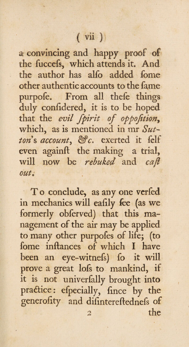 j . a convincing and happy proof of the fuccefs, which attends it. And the author has alfo added fome other authentic accounts to the fame purpofe. From all thefe things duly considered, it is to be hoped that the evil fpirit of oppofition, which, as is mentioned in mr Sut¬ ton % account^ &c. exerted it felf even againft the making a trial, will now be rebuked and cafl out 4 T o conclude, as any one verfed in mechanics will eafily fee (as we formerly obferved) that this ma¬ nagement of the air may be applied to many other purpofes of life; (to fome inftances of which I have been an eye-witnefs) fo it will prove a great lofs to mankind, if it is not univerfally brought into practice: efpecially, lince by the generality and difintereftednefs of 2 the