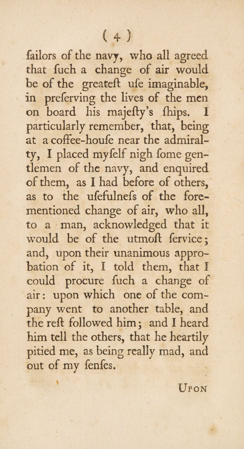 failors of the navy, who all agreed that fuch a change of air would be of the greateft ufe imaginable, in preferving the lives of the men on board his majefty’s fhips. I particularly remember, that, being at a coffee-houfe near the admiral¬ ty, I placed myfelf nigh fome gen¬ tlemen of the navy, and enquired of them, as I had before of others, as to the ufefulnefs of the fore- mentioned change of air, who all, to a man, acknowledged that it would be of the utmoft fervice; and, upon their unanimous appro¬ bation of it, I told them, that I could procure fuch a change of air: upon which one of the com¬ pany went to another table, and the reft followed him; and I heard him tell the others, that he heartily pitied me, as being really mad, and out of my fenfes. s Upon