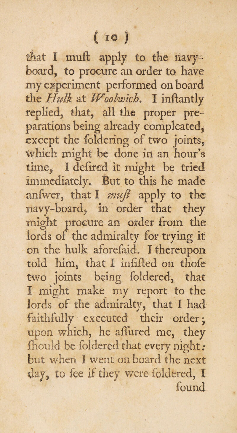 (I© ) that I muft apply to the navy- board, to procure an order to have my experiment performed on board the Hulk at Woolwich. I inftantly replied, that, all the proper pre¬ parations being already compleated, except the foldering of two joints, which might be done in an hour’s time, I delired it might be tried immediately. But to this he made anfwer, that I mujl apply to the navy-board, in order that they might procure an order from the lords of the admiralty for trying it on the hulk aforefaid. I thereupon told him, that I infilled on thole two joints being foldered, that I might make my report to the lords of the admiralty, that I had faithfully executed their order; upon which, he allured me, they fhould be foldered that every night .* but when I went on board the next day, to fee if they were foldered, I found