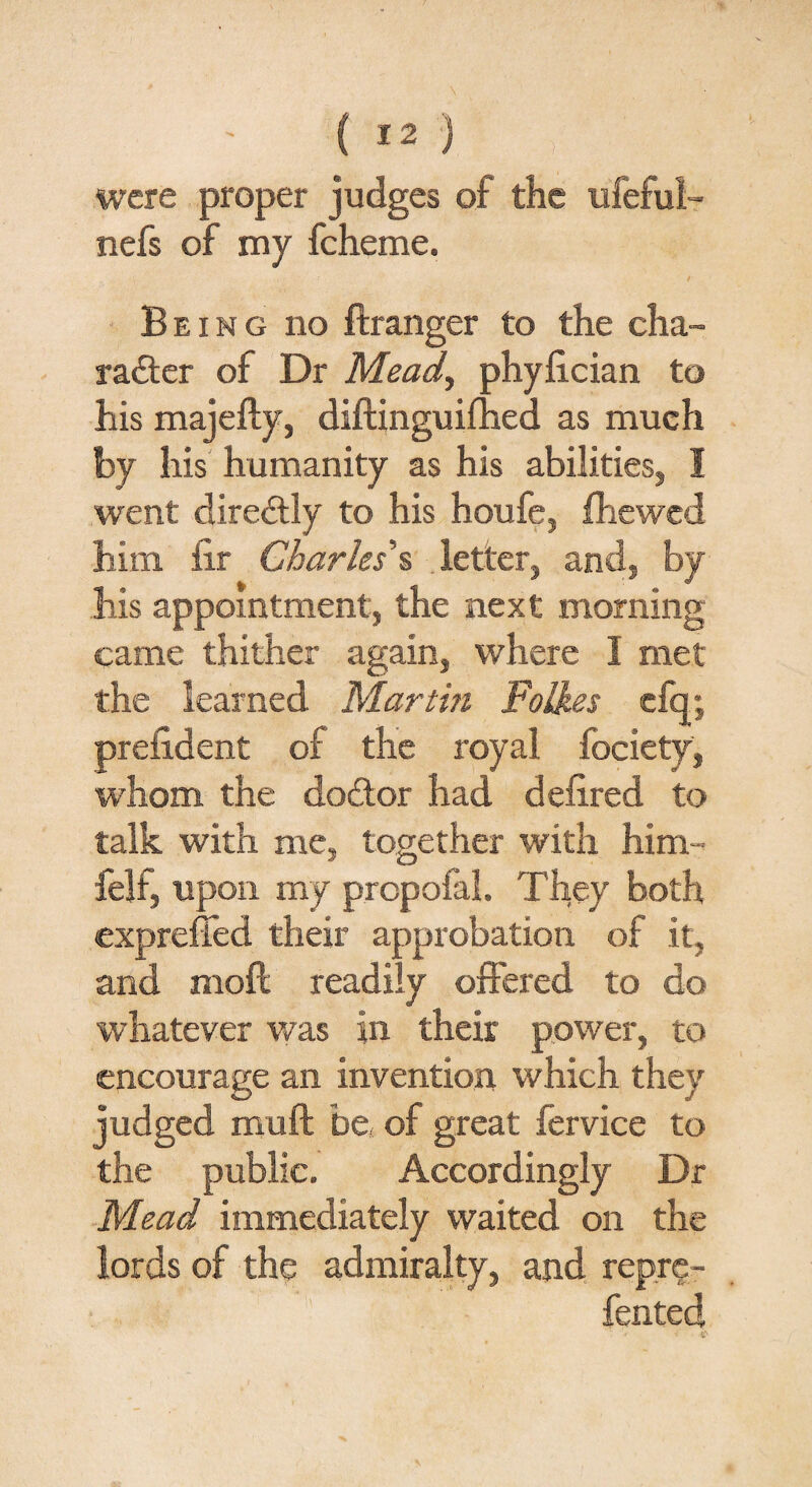 were proper judges of the ufeful- nefs of my fcheme. Being no ftranger to the cha¬ racter of Dr Mead, phyfician to his majefty, diftinguifhed as much by his humanity as his abilities, 1 went direCtly to his houfe, fhewed him fir Charles s letter, and, by his appointment, the next morning came thither again, where I met the learned Martm FoH.es c% prefident of the royal fociety, whom the doCtor had defired to talk with me, together with him- felf, upon my prcpofal. They both expreffed their approbation of it, and moft readily offered to do whatever was in their power, to encourage an invention which they judged muff be of great fervice to the public. Accordingly Dr Mead immediately waited on the lords of the admiralty, and repre- fented