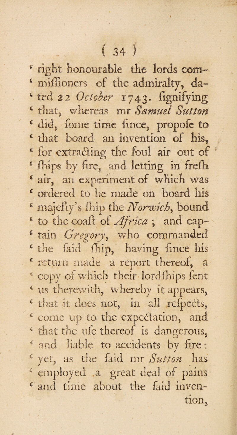 ( 3+ ) right honourable the lords com- miffioners of the admiralty, da¬ ted 22 October 1743. fignifying that, whereas mr Samuel Sutton did, fome time fince, propofc to that board an invention of his, for extracting the foul air out of fhips by fire, and letting in frefh air, an experiment of which was ordered to be made on board his majefty’s fliip the Norwich^ bound to the coaft of Africa ; and cap¬ tain Gregory, who commanded the faid fliip, having fince his return made a report thereof, a copy of which their lordfhips fent us therewith, whereby it appears, that it does not, in all refjpeCts, come up to the expectation, and that the ufe thereof is dangerous, and liable to accidents by fire: yet, as the faid mr Sutton has employed .a great deal of pains and time about the faid inven¬ tion,