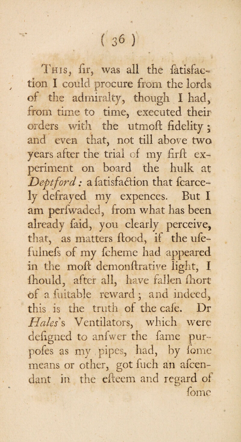 This, fir, was all the fatisfae- tion I could procure from the lords of the admiralty, though I had, from time to time, executed their orders with the utmoft fidelity; and even that, not till above two years after the trial of my firft ex¬ periment on board the hulk at Deptford: a fatisfaction that fcarce- ly defrayed my expences. But I am perfwaded, from what has been already faid, you clearly perceive, that, as matters flood, if the ufe- fulnefs of my fcheme had appeared in the moft demonftrative light, I fhould, after all, have fallen fhort of a fuitable reward ; and indeed, this is the truth of the cafe. Dr Hales's Ventilators, which were defigned to anfwer the fame pur- pofes as my pipes, had, by feme means or other, got fuch an atten¬ dant in the efteem and regard of fomc