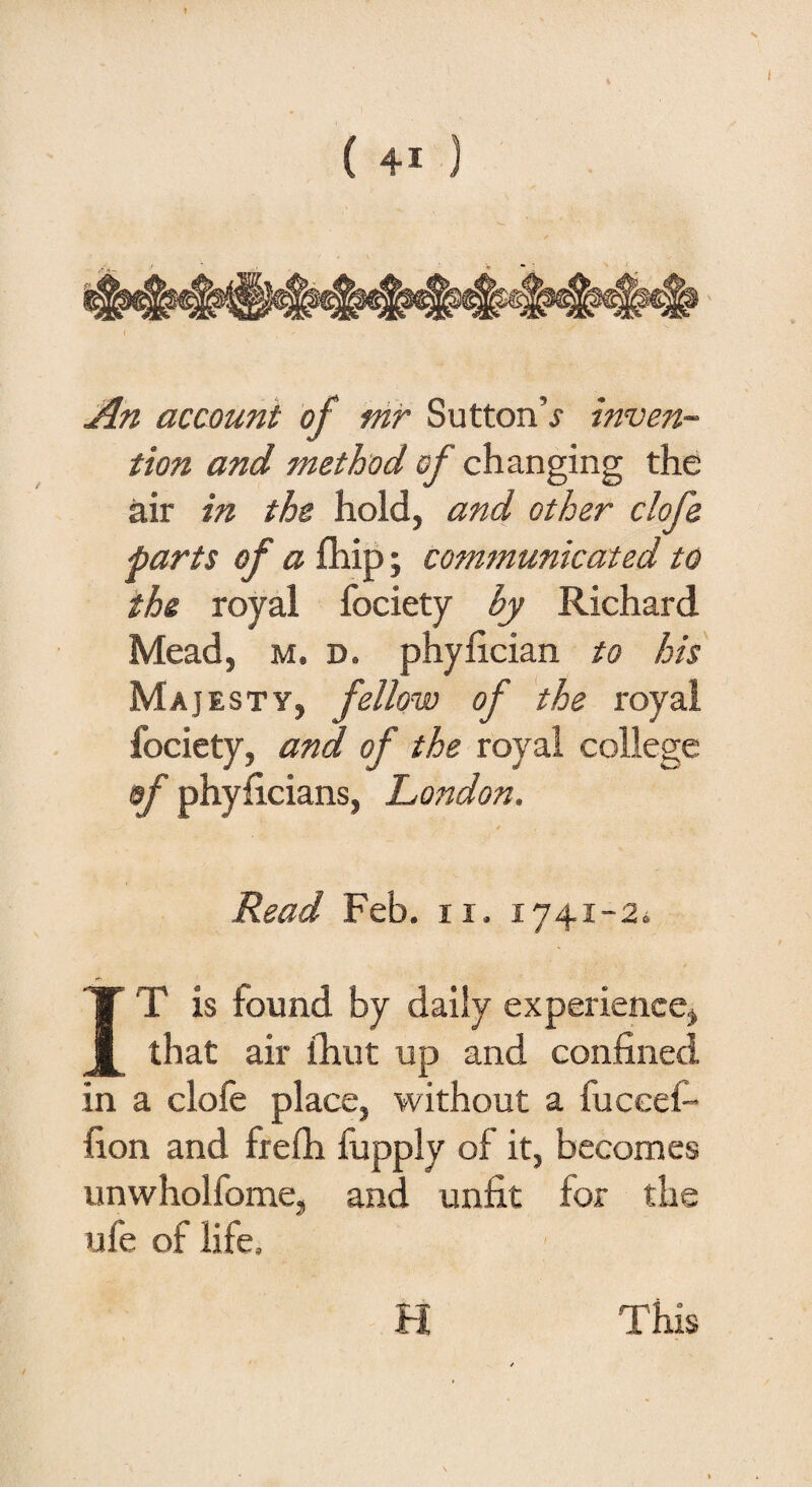 An account of mr SuttonV inven¬ tion and method cf changing the air in the hold, and other clofe parts of a fhip; communicated to the royal fociety by Richard Mead, m. d. phyfician to his Majesty, fellow of the royal fociety, and of the royal college of phyficians, London. Read Feb. 11. 1741-2* IT is found by daily experience, that air (hut up and confined in a dole place, without a fuccefi- fion and frefh fupply of it, becomes unwholfome, and unfit for the ufe of life.