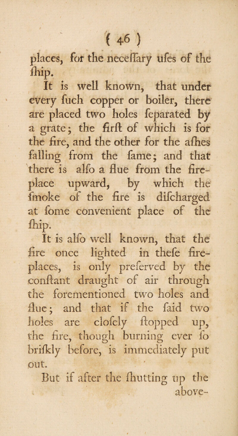 places, for the necefiary ufes of the It is well known, that under every fueh copper or boiler, there are placed two holes feparated by a grate; the firft of which is for the fire, and the other for the allies falling from the fame; and that there is alfo a flue from the fire¬ place upward, by which the fmoke of the fire is difcharged at fome convenient place of the It is alfo well known, that the fire once lighted in thefe fire¬ places, is only preferved by the conftant draught of air through the forementioned two holes and flue; and that if the faid two holes are clofely flopped up, the fire, though burning ever lo brilkly before, is immediately put out. But if after the {hutting up the above-