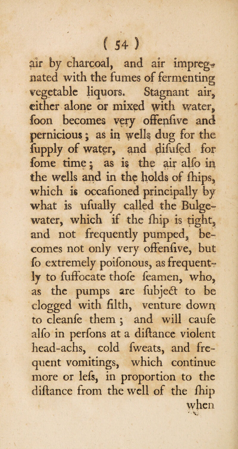 air by charcoal, and air impreg-? nated with the fumes of fermenting vegetable liquors. Stagnant air, either alone or mixed with water, foon becomes very offenfive and pernicious; as in wells dug for the fupply of water, and flifufed for fome time 5 as is the air alfo in the wells and in the holds of fhips, which is occafioned principally by what is ufually called the Bulge- water, which if the fhip is tight, and not frequently pumped, be¬ comes not only very offenfive, but fo extremely poifonous, as frequent¬ ly to fuffocate thofe feamen, who, as the pumps are fubjedt to be clogged with filth, venture down to cleanfe them ; and will caufe alfo in perfons at a diftance violent head-achs, cold fweats, and fre¬ quent vomitings, which continue more or lefs, in proportion to the diftance from the well of the fhip when