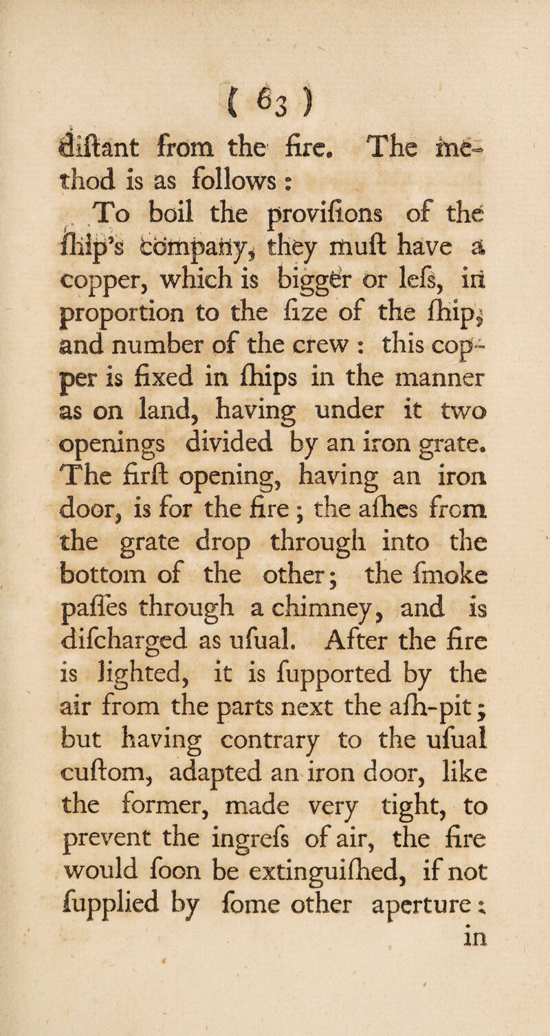 diftant from the fire. The me¬ thod is as follows: To boil the provifions of the fllip’s company, they mud have a copper, which is bigger or lefs, in proportion to the fize of the ihip; and number of the crew : this cop¬ per is fixed in (hips in the manner as on land, having under it two openings divided by an iron grate. The firft opening, having an iron door, is for the fire ; the afhes from the grate drop through into the bottom of the other; the fmoke pafles through a chimney, and is difcharged as ufual. After the fire is lighted, it is fupported by the air from the parts next the a ill-pit; but having contrary to the ufual cuftom, adapted an iron door, like the former, made very tight, to prevent the ingrefs of air, the fire would foon be extinguifhed, if not fupplied by fome other aperture; in