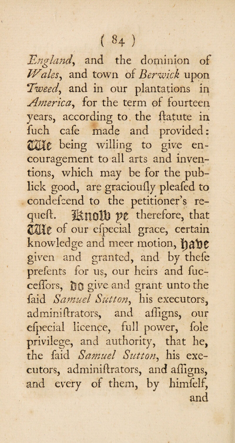 / ( ^4 ) England, and the dominion of O 9 * i TVales, and town of Berwick upon Tweed, and in our plantations in America, for the term of fourteen years, according to the ftatute in fuch cafe made and provided: %XjXZ being willing to give en¬ couragement to all arts and inven¬ tions, which may be for the pub- lick good, are graciouily pleafed to condefcend to the petitioner’s re- queft. MntiB ft therefore, that tWit °f our efpecial grace, certain knowledge and meer motion, given and granted, and by thefe prefents for us, our heirs and fuc- ceffors, Jj0 give-and grant unto the faid Samuel Sutton, his executors, adminiftrators, and ailigns, our efpecial licence, full power, foie privilege, and authority, that he, the faid Samuel Sutton, his exe¬ cutors, adminiftrators, and ailigns, and every of them, by himfelf, and