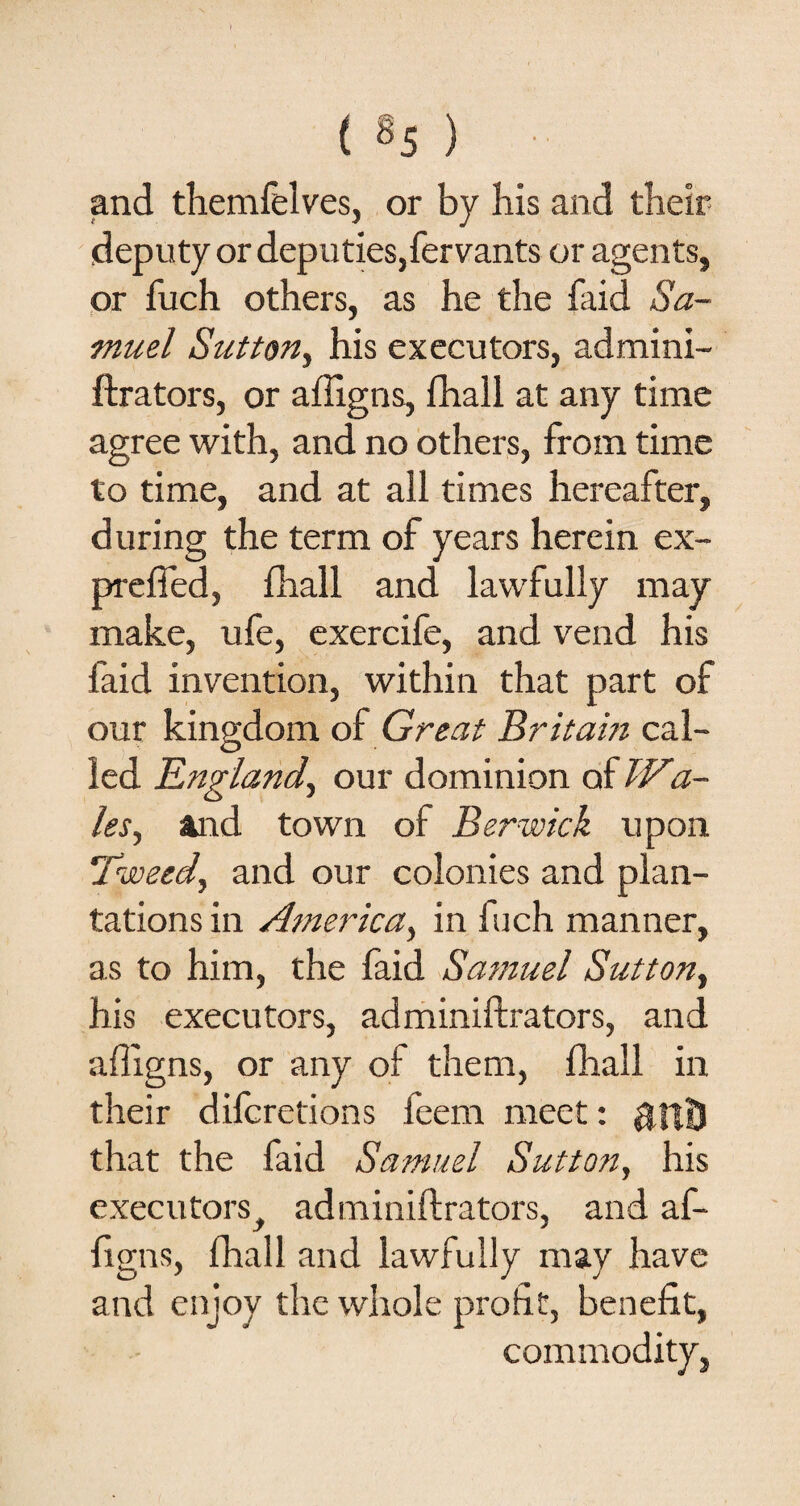 and themfelves, or by his and their deputy or deputies,fervants or agents, or fuch others, as he the faid Sa¬ muel Sutton, his executors, admini¬ strators, or affigns, fhall at any time agree with, and no others, from time to time, and at all times hereafter, during the term of years herein ex- preffed, fhall and lawfully may make, ufe, exercife, and vend his faid invention, within that part of our kingdom of Great Britain cal¬ led England, our dominion of Wa¬ les, and town of Berwick upon Tweed, and our colonies and plan¬ tations in America, in fuch manner, as to him, the faid Samuel Sutton, his executors, administrators, and affigns, or any of them, fhall in their difcretions feem meet: $fi£3 that the faid Samuel Sutton, his executorst administrators, and af¬ figns, fhall and lawfully may have and enjoy the whole profit, benefit, commodity,