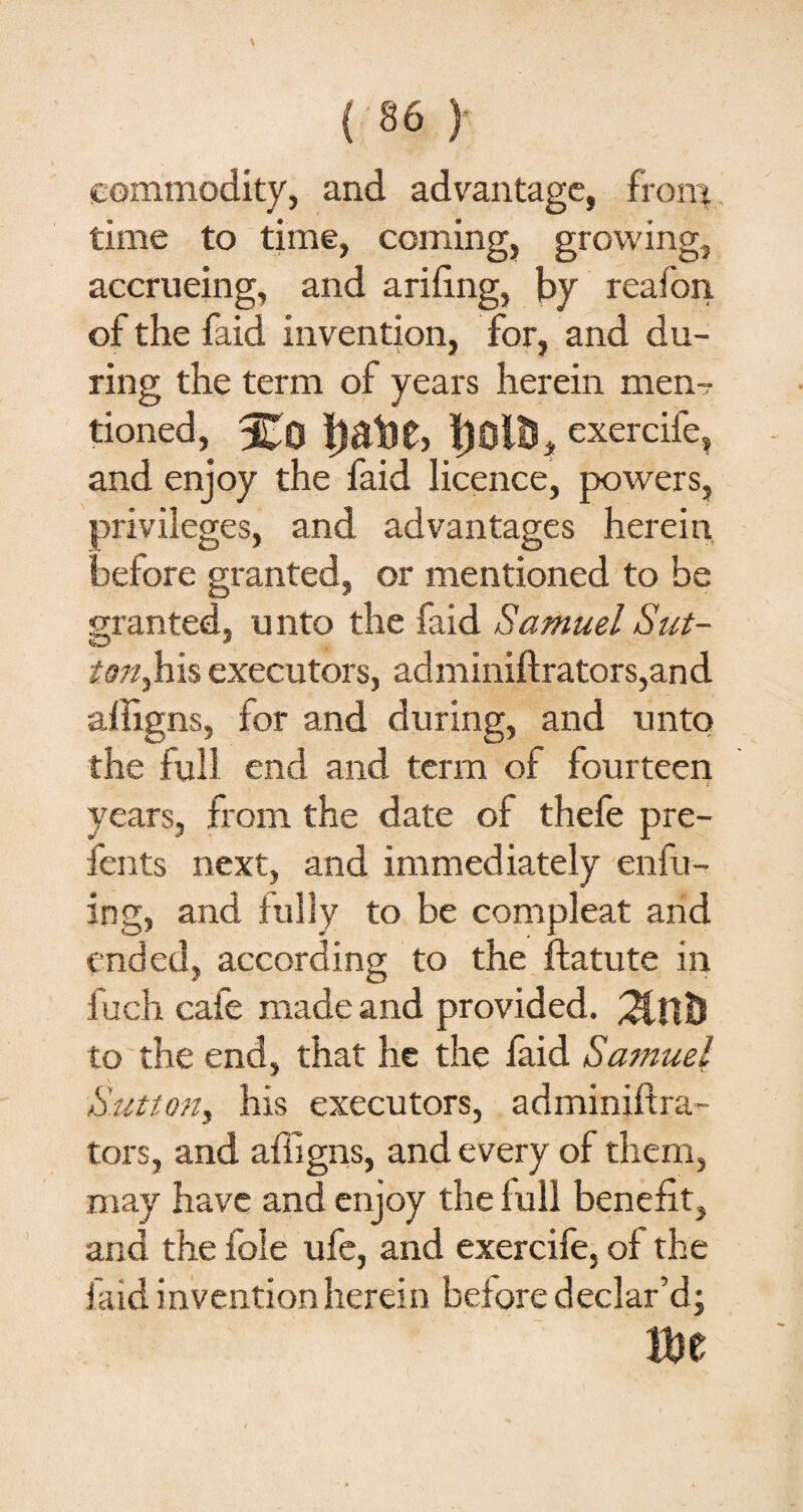 (commodity, and advantage, from time to time, coming, growing, accrueing, and arifing, by reafon of the faid invention, for, and du¬ ring the term of years herein men¬ tioned, IjOitS, exercife, and enjoy the faid licence, powers, privileges, and advantages herein before granted, or mentioned to be granted, unto the faid Samuel Sut- «D * /<??/,his executors, adminiftrators,and afiigns, for and during, and unto the full end and term of fourteen years, from the date of thefe pre- fents next, and immediately enfu- ing, and fully to be compleat and ended, according to the ffatute in fuch cafe made and provided. to the end, that he the faid Samuel Sutton, his executors, adminiftra- tors, and afiigns, and every of them, may have and enjoy the full benefit, and the foie ufe, and exercife, of the faid invention herein before declar’d;