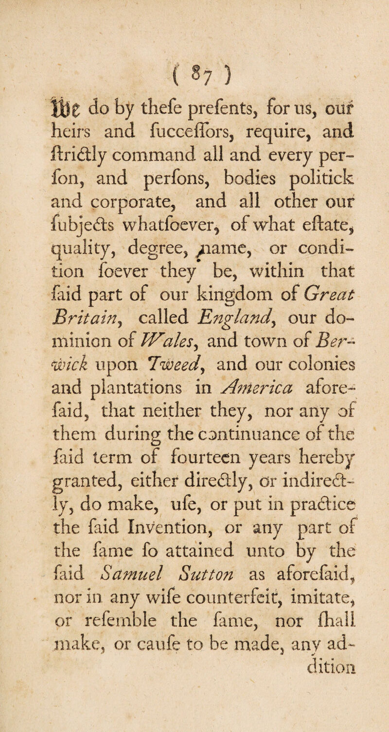 ( §7 ) Ik do by thefe prefents, for us, our heirs and fucceffors, require, and ftri&ly command all and every per- fon, and perfons, bodies politick and corporate, and all other our fubjedts whatfoever, of what eftate, quality, degree, /tame, or condi¬ tion foever they be, within that faid part of our kingdom of Great Britain, called England, our do¬ minion of Wales, and town of Ber¬ wick upon Tweed, and our colonies and plantations in America afore^- faid, that neither they, nor any of them during the continuance of the faid term of fourteen years hereby granted, either direbtly, or indirect¬ ly, do make, ufe, or put in practice the faid Invention, or any part of the fame fo attained unto by the faid Samuel Sutton as aforefaid, nor in any wife counterfeit, imitate, or referable the fame, nor fhall make, or caufe to be made, any ad¬ dition