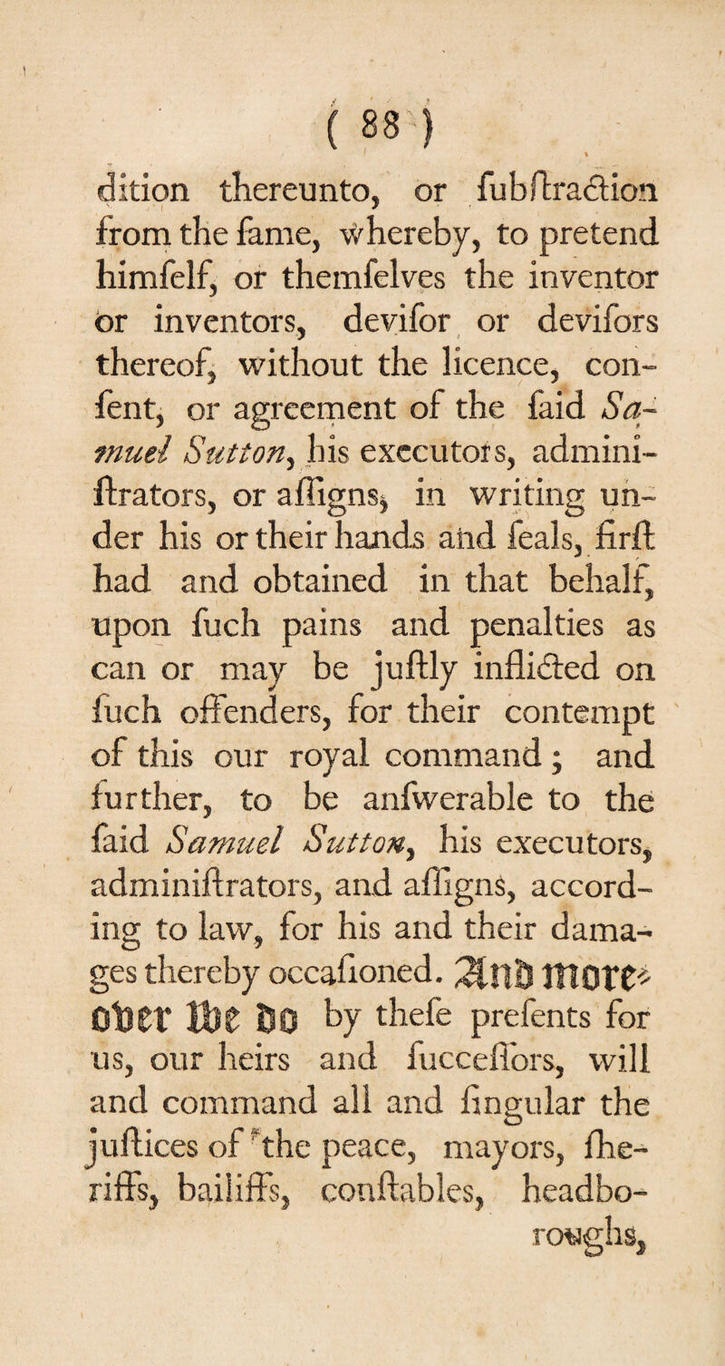 % dition thereunto, or fubftraction from the fame, whereby, to pretend himfelf, or themfelves the inventor or inventors, devifor or devifors thereof, without the licence, con- fent, or agreement of the faid Sa¬ muel Sutton, his executors, admini- ftrators, or affigns* in writing un¬ der his or their hands and feals, firft had and obtained in that behalf, upon fuch pains and penalties as can or may be juftly inflided on fuch offenders, for their contempt of this our royal command ; and further, to be anfwerable to the faid Samuel Sutton, his executors, adminiftrators, and affigns, accord¬ ing to law, for his and their dama¬ ges thereby occafioned. ItlOTC* OlJtf Wt 00 by thefe prefents for us, our heirs and fucceffors, will and command all and lingular the O juftices of the peace, mayors, fhe- riffs, bailiffs, conftables, headbo- roughs,