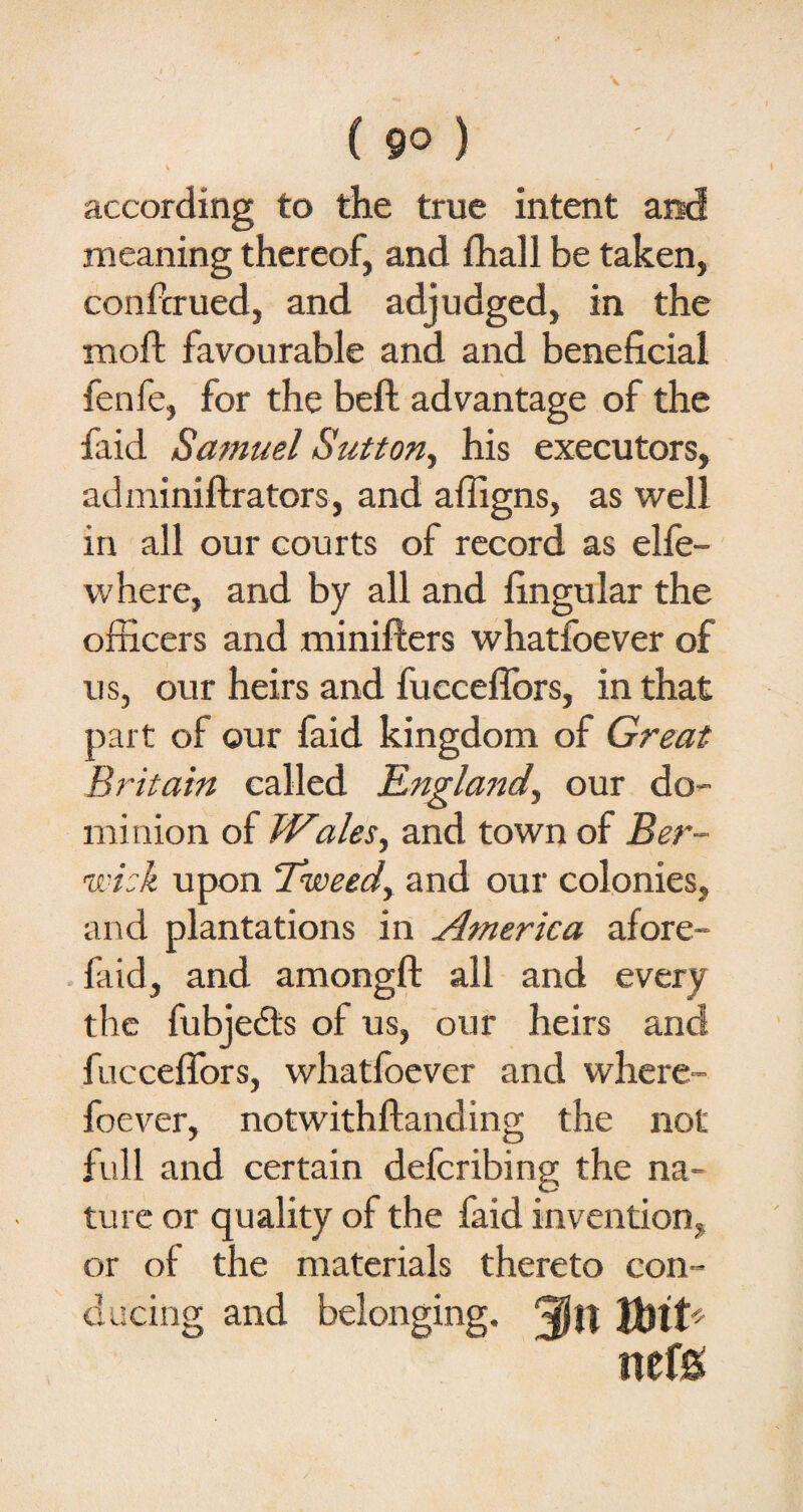 according to the true intent and meaning thereof, and fhall be taken, confirmed, and adjudged, in the moft favourable and and beneficial fenfe, for the beft advantage of the faid Samuel Sutton, his executors, adminiftrators, and affigns, as well in all our courts of record as elfe- where, and by all and fingular the officers and minifters whatfoever of us, our heirs and fueceflors, in that part of our faid kingdom of Great Britain called England, our do¬ minion of TViales, and town of Ber¬ wick upon Tkveedy and our colonies, and plantations in America afore- faid, and amongft all and every the fubjedts of us, our heirs and fuccefifors, whatfoever and where foever, notwithftanding the not full and certain defcribing the na¬ ture or quality of the faid invention, or of the materials thereto con¬ ducing and belonging. Qjjj neffi