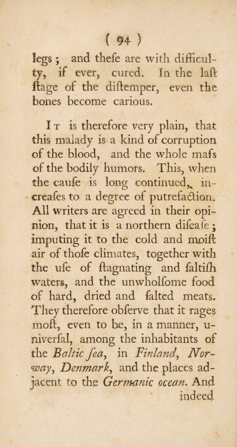 legs ; and thefe are with difficul¬ ty, if ever, cured. In the laft ftage of the diftemper, even the bones become carious. I t is therefore very plain, that this malady is a kind of corruption of the blood, and the whole mafs of the bodily humors. This, when the caufe is long continued K in - creafes to a degree of putrefa&iom All writers are agreed in their opi¬ nion, that it is a northern difea fe ; imputing it to the cold and rnoift air of thofe climates, together with the ufe of ftagnating and faltifh waters, and the unwholfome food of hard, dried and falted meats. They therefore obferve that it rages moft, even to be, in a manner, u- niverfal, among the inhabitants of the Baltic fea, in Finland, Nor¬ way, Denmark, and the places ad¬ jacent to the Germanic ocean. And indeed