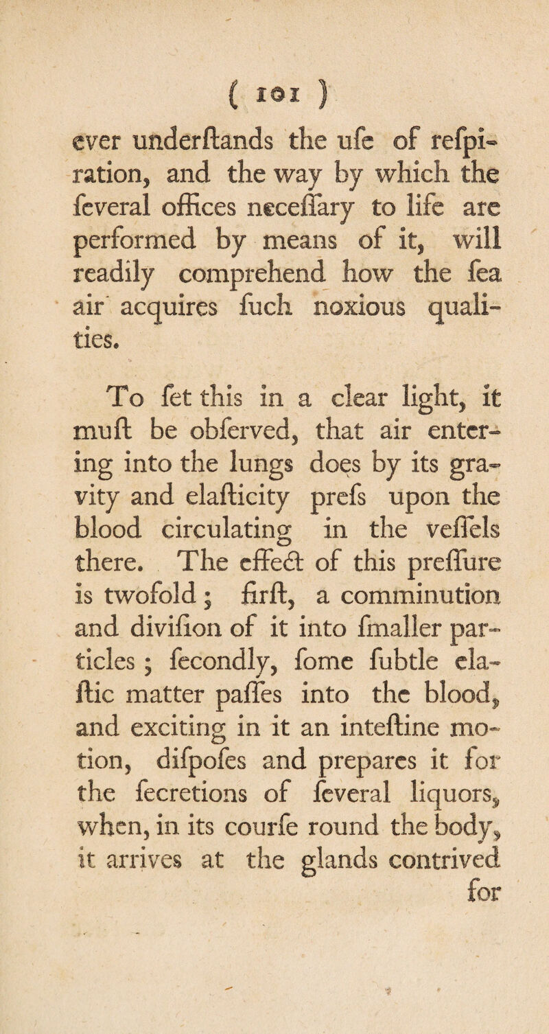 C IQI ) ever underftands the ufe of refpi- ration, and the way by which the feveral offices neceffary to life are performed by means of it, will readily comprehend how the fea air acquires fuch noxious quali¬ ties. To fet this in a clear light, it mu ft be obferved, that air enter¬ ing into the lungs does by its gra¬ vity and elalticity prefs upon the blood circulating in the veffels there. The effed of this preffiire is twofold; firft, a comminution and diviiion of it into fmaller par¬ ticles ; fecondly, fome fubtle cla- Itic matter paffes into the blood, and exciting in it an inteftine mo¬ tion, difpofes and prepares it for the fecretions of feveral liquors, when, in its courfe round the body, it arrives at the glands contrived