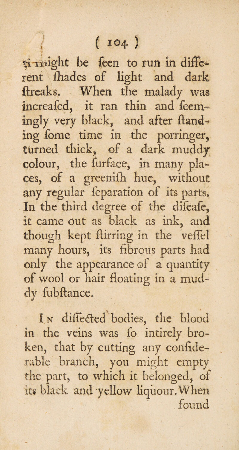 tiiwight be feen to run in diffe¬ rent (hades of light and dark ftreaks. When the malady was increafed, it ran thin and feem- ingly very black, and after (land¬ ing fome time in the porringer, turned thick, of a dark muddy colour, the furface, in many pla¬ ces, of a greenifh hue, without any regular feparation of its parts. In the third degree of the difeafe, it came out as black as ink, and though kept (lirring in the vefiel many hours, its fibrous parts had only the appearance of a quantity of wool or hair floating in a mud- dv fubftance. I n differed bodies, the blood in the veins was fo intirely bro¬ ken, that by cutting any confide- rable branch, you might empty the part, to which it belonged, of its black and yellow liquour.When found