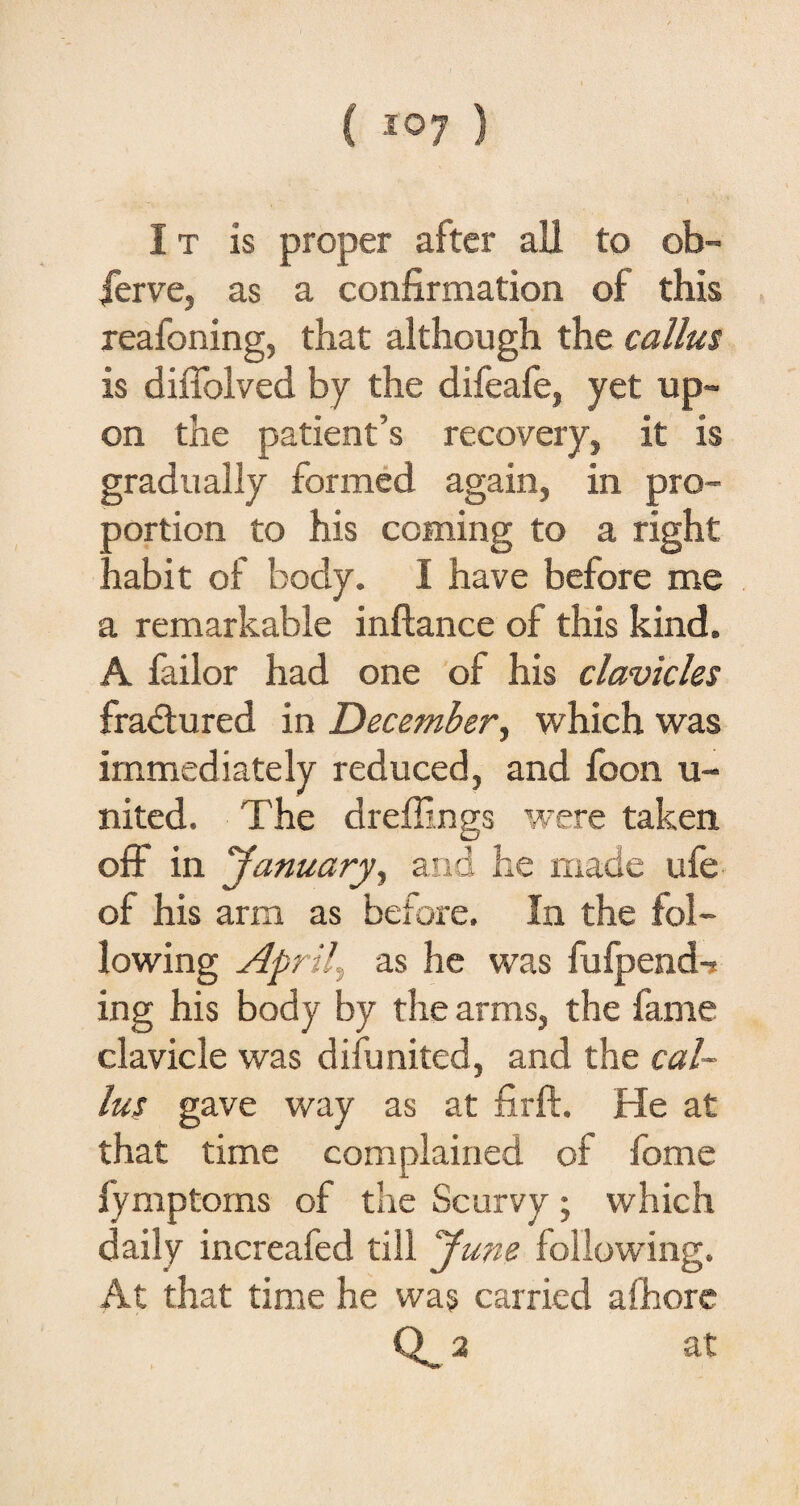 ( ) I t is proper after all to ob¬ serve, as a confirmation of this reafoning, that although the callus is diffolved by the difeafe, yet up¬ on the patient’s recovery, it is gradually formed again, in pro¬ portion to his coming to a right nabit of body. I have before me a remarkable inftance of this kind. A failor had one of his clavicles fradtured in December, which was immediately reduced, and foon u- nited. The dreilings were taken off in 'January, and he made ufe of his arm as before. In the fol¬ lowing April, as he was fufpend-* ing his body by the arms, the fame clavicle was difunited, and the cal¬ lus gave way as at firft. He at that time complained of fome fymptorns of the Scurvy; which daily increafed till June following. At that time he was carried afhore 2 at