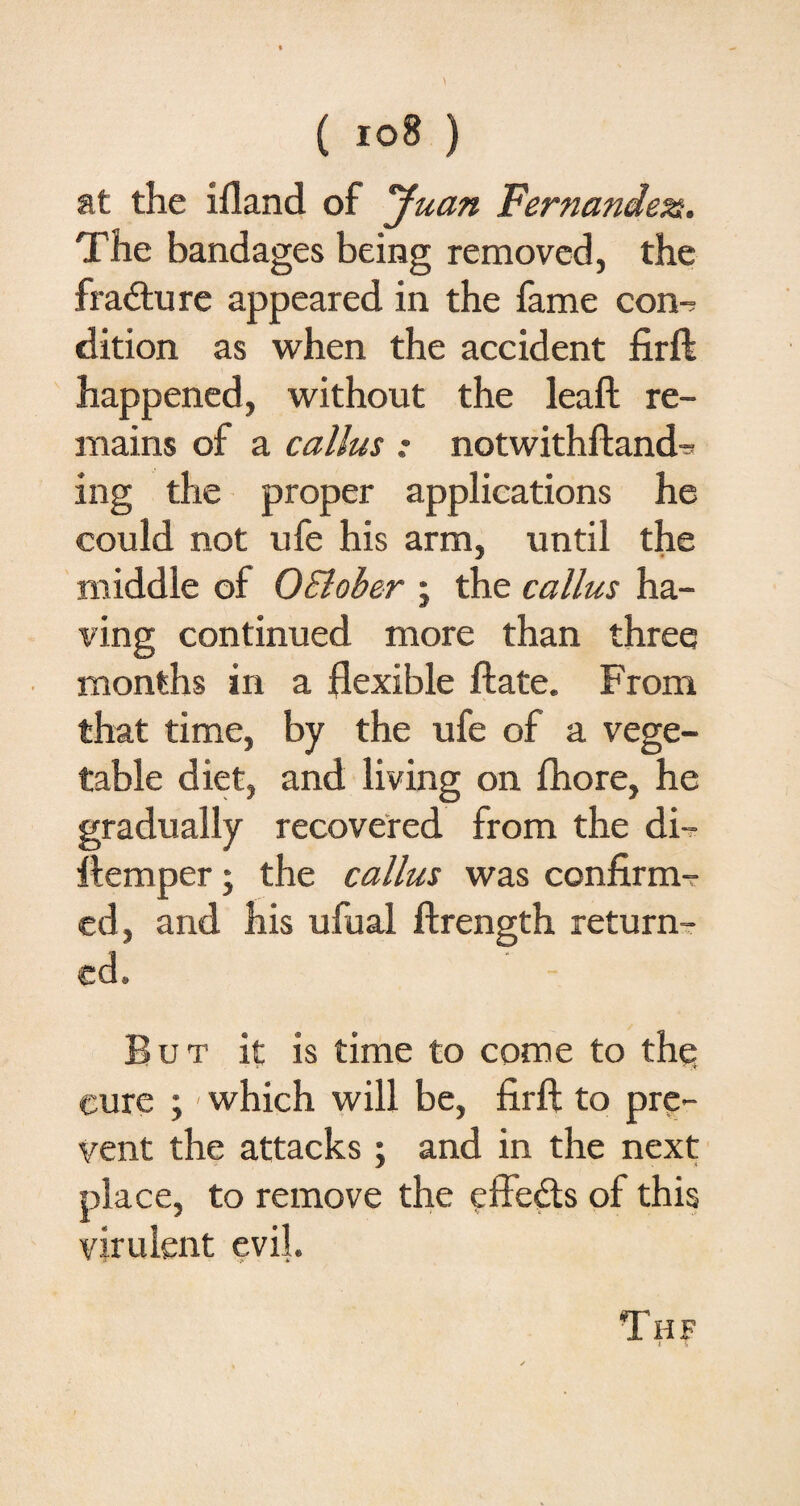 at the ifland of yuan Fernandes. The bandages being removed, the fracture appeared in the fame con-; dition as when the accident firft happened, without the leaft re¬ mains of a callus : notwithftand- ing the proper applications he could not ufe his arm, until the middle of OBlober ; the callus ha¬ ving continued more than three months in a flexible ftate. From that time, by the ufe of a vege¬ table diet, and living on fhore, he gradually recovered from the di- ftemper; the callus was confirm¬ ed, and his ufual ftrength return¬ ed. But it is time to come to the cure ; - which will be, firft to pre¬ vent the attacks ; and in the next place, to remove the effects of this virulent evil. Thf