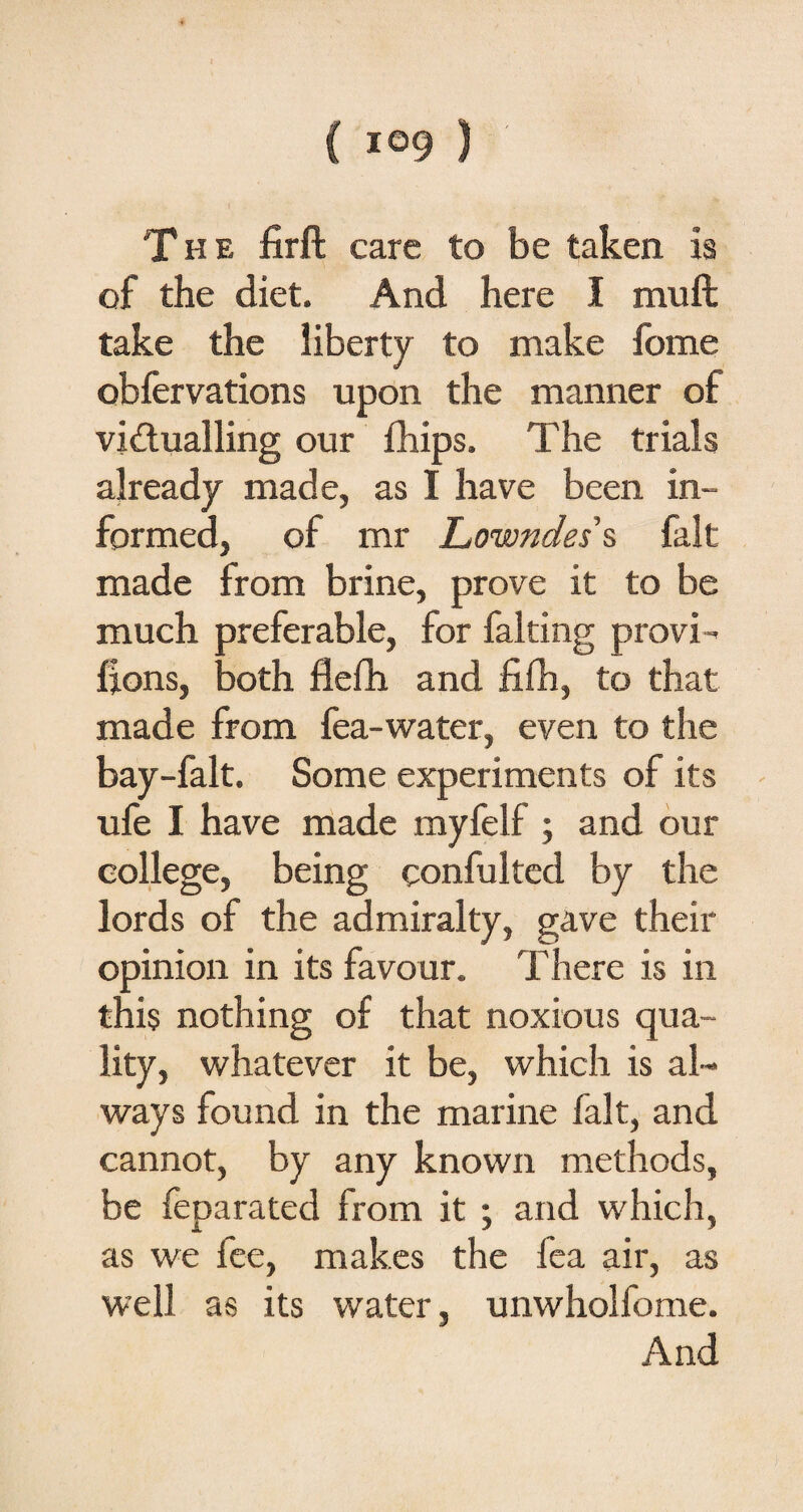 The firft care to be taken is of the diet. And here I muft take the liberty to make fome obfervations upon the manner of victualling our fhips. The trials already made, as I have been in¬ formed, of mr Lowndes s fait made from brine, prove it to be much preferable, for faking provi- lions, both flefh and fifh, to that made from fea-water, even to the bay-falt. Some experiments of its ufe I have made myfelf ; and our college, being confulted by the lords of the admiralty, gave their opinion in its favour. There is in this nothing of that noxious qua¬ lity, whatever it be, which is al¬ ways found in the marine fait, and cannot, by any known methods, be feparated from it ; and which, as we lee, makes the fea air, as well as its water, unwholfome. And