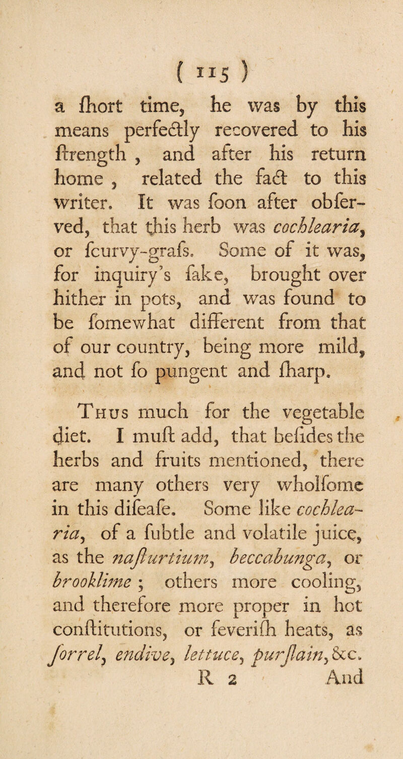 a fhort time, he was by this means perfectly recovered to his ftrength , and after his return home , related the fadt to this writer. It was foon after obfer- ved, that this herb was cochleariat or fcurvy-grafs. Some of it was, for inquiry’s fake, brought over hither in pots, and was found to be fomewhat different from that of our country, being more mild, and not fo pungent and fharp. Thus much for the vegetable diet. I muft add, that befides the herbs and fruits mentioned, there are many others very wholfome in this difeafe. Some like cochlea- ria, of a fubtle and volatile juice, as the nafiurtium^ beccabunga, or brooklime; others more cooling, and therefore more proper in hot conftitutions, or feverifh heats, as Jorrel^ endive^ lettuce, pur (lain c.