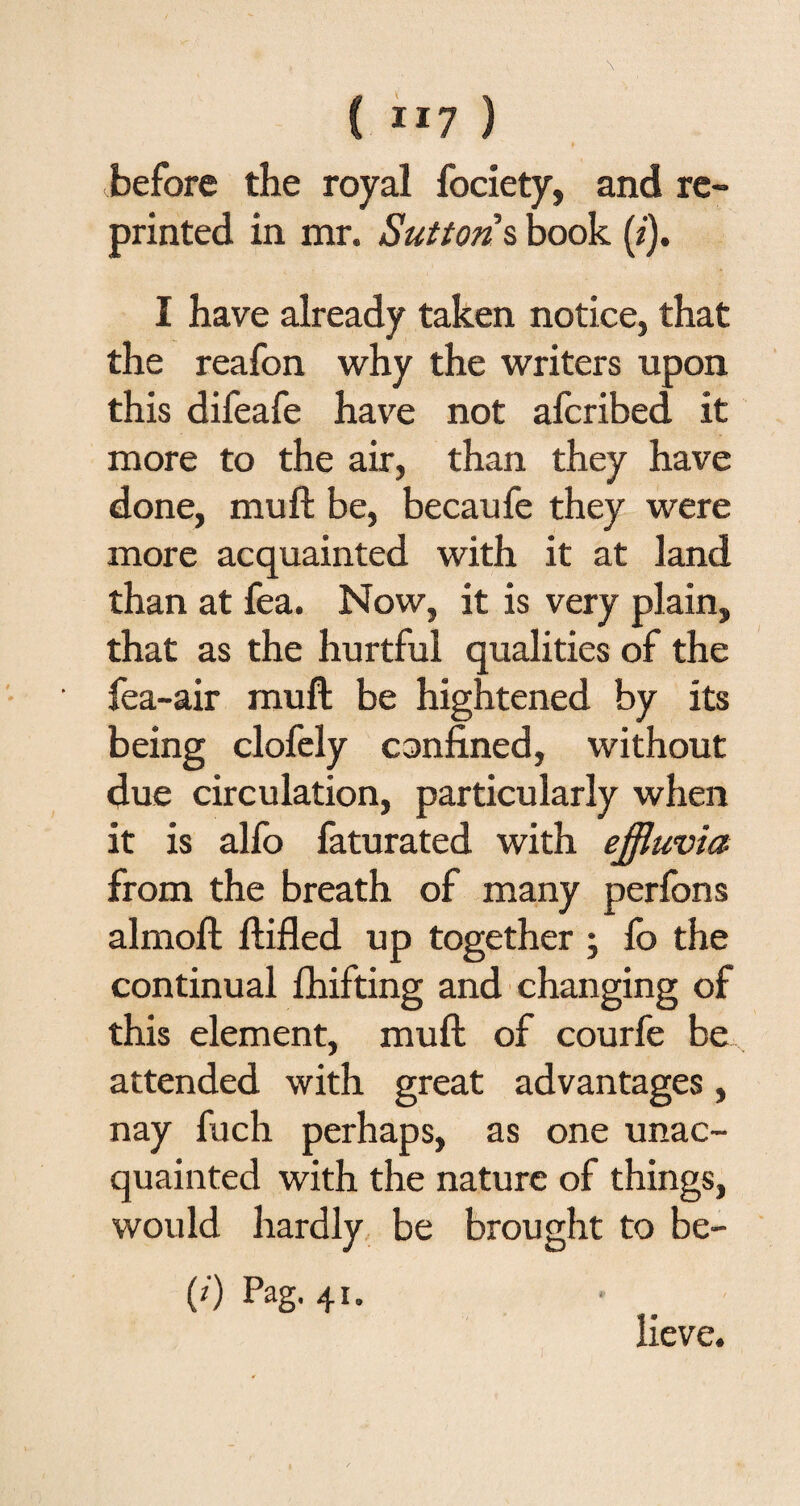 C Il7 ) before the royal fociety, and re¬ printed in mr. Sutton s book (z). I have already taken notice, that the reafon why the writers upon this difeafe have not afcribed it more to the air, than they have done, mu ft be, becaufe they were more acquainted with it at land than at fea. Now, it is very plain, that as the hurtful qualities of the fea-air muft be hightened by its being clofely confined, without due circulation, particularly when it is alfo faturated with effluvia from the breath of many perfons almoft ftifled up together ; lb the continual lhifting and changing of this element, muft of courfe be attended with great advantages, nay fuch perhaps, as one unac¬ quainted with the nature of things, would hardly be brought to be- (0 Pag- 41* lieve.