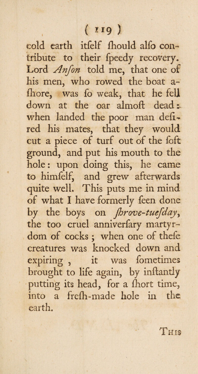 ( ”9 ) cold earth itfelf fhould alfo con¬ tribute to their fpeedy recovery. Lord Anfon told me, that one of his men, who rowed the boat a- fhore, was fo weak, that he fell down at the oar almoffc dead when landed the poor man deli- red his mates, that they would cut a piece of turf out of the foft ground, and put his mouth to the hole: upon doing this, he came to himfelf, and grew afterwards quite well. This puts me in mind of what I have formerly feen done by the boys on Jhrove-tuefday, the too cruel anniverfary martyr¬ dom of cocks ; when one of thefe creatures was knocked down and expiring , it was fometimes brought to life again, by inftantly putting its head, for a fhort time, into a frefh-made hole in the earth. This