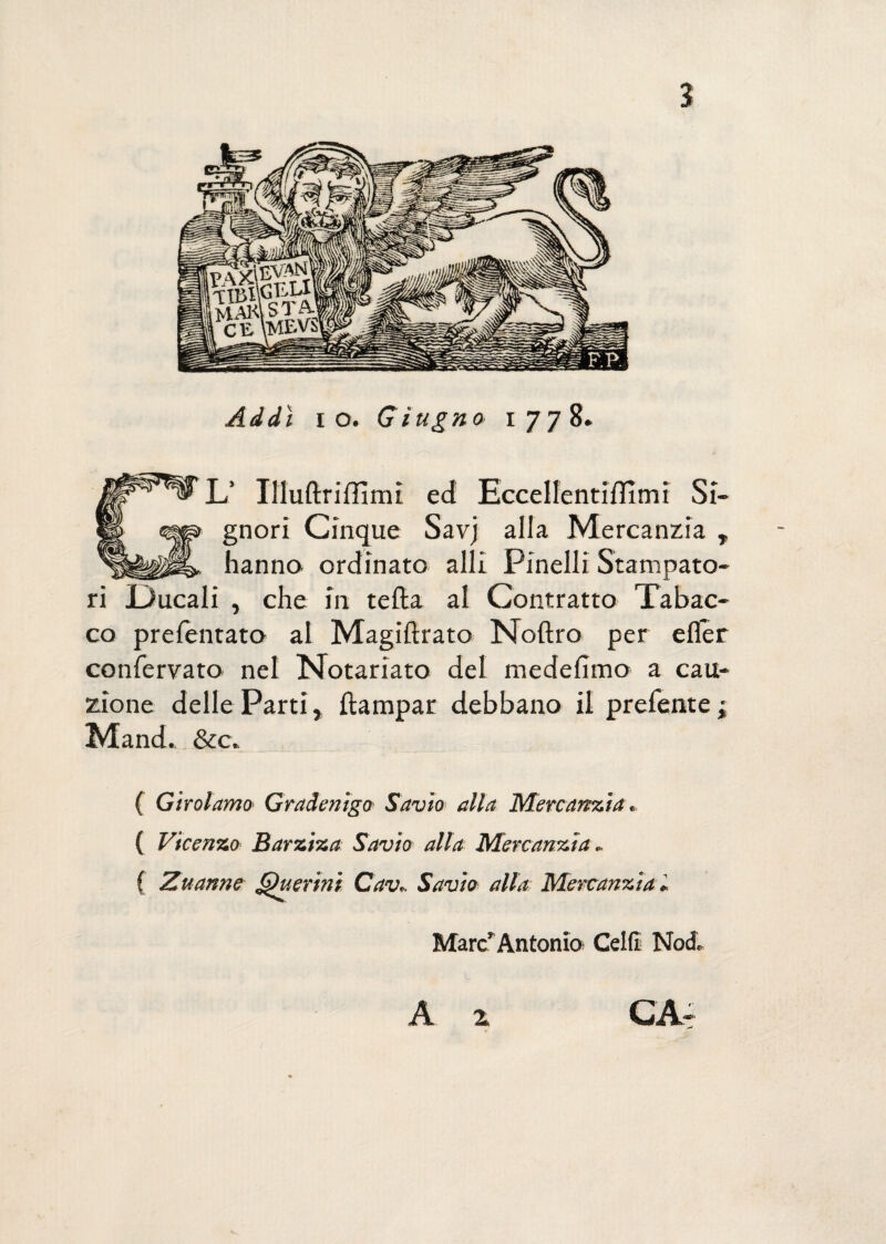 2 Addì io. Giugno 1778. L’ Uluftrifiìmi ed Eccellentiflìmi Si¬ gnori Cinque Savj alla Mercanzia , hanno ordinato alli Pinelli Stampato¬ ri Ducali , che in tefta al Contratto Tabac¬ co prefentato al Magiftrato Noftro per effer confervato nel Notariato del medefimo a cau¬ zione delle Parti, ftampar debbano il prefente ; Mand.. &c. ( Girolamo Gradenigo Savio alla Mercanzia. ( Vicenzo Barziza Savio alla Mercanzia„ f Zuanne Quer 'tni Cav.. Savio alla Mercanzia » Marc’Antonio Celli Nod, A z