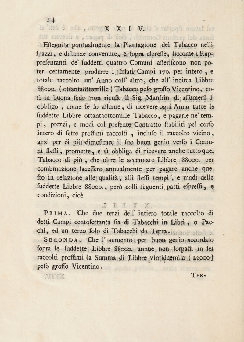 Effeguita pontualmente la Piantagione del Tabacco nelli fpazzi, e diftanze convenute,, e fopra efpreffe, ficcome i Rap- prefentanti de’ fuddetti quattro Comuni affèrifcono non po¬ ter certamente produrre i Affati Campi 170. per intero , e totale raccolto un’ Anno coll’ altro, che all’ incirca Libbre 88000. ( ottantaòttomille ) Tabacco pefo groffo Vicentino, co¬ sì in buona fede non ricufa il Sig. Manfrin di affumerfi 1’ obbligo , come fe lo affume, di ricevere ogni Anno tutte le fuddette Libbre ottantaottomille Tabacco, e pagarle ne’tem¬ pi, prezzi, e modi col prefente Contratto inabiliti pel corfo intero di fette proffimi raccolti , inclufo il raccolto vicina, anzi per di più dimoftrare il fuo buon genio verfo i Comu¬ ni fteffi, promette , e sì obbliga di ricevere anche tutto quel Tabacco di piu , che oltre le accennate Libbre 88000. per combinazione faceffero annualmente per pagare anche que¬ llo in relazione alle qualità, alli fteffi tempi , e modi delle fuddette Libbre 88000., però colli feguenti, patti efpreffi 3 e condizioni , cioè 1 I I X X, Prima. Che due terzi dell’ intiero totale raccolto di detti Campi centofettanta fia di Tabacchi in Libri , o Pac¬ chi, ed un terzo folo di Tabacchi da Terra, Seconda. Che 1’ aumento per buon genio accordato fopra le fuddette Libbre 88000. annue non forpaffi in fei raccolti proffimi la Summa di Libbre vintiduemila (22000 ) pefo grofìò Vicentino. I. \ » . t. . \ i\