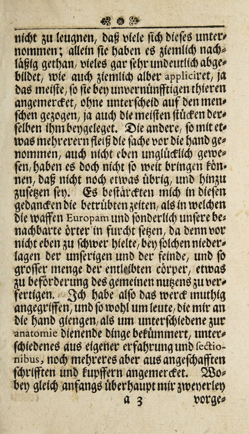 I nicht p leugnen, bag blele ftch blefeö unter/ nommen; attetn jte haben e$ jlemlicb nach* tägig getban/ bleleö gar febr unbeutltcb abge/ bllbet; wie auch ziemlich alber appiiäret, ja baö meijf e; fo fte bet) untsernünfftlgen toteren angemercfet, ohne unterfchelb auf ben men/ fcben gezogen, ja auch ble meljfen ftücfen ber/ felben Ihm bet)geleget. 2>le anbere; fo mit et/ was mehrere™ fietg ble facbe oor ble banb ge/ nommen, auch nicht eben unglücklich gerne/ fen/ haben es bocb nicht fo wett bringen tön* nen, bag nlebt no<b etwaö übrig; unb btnp pfegen fet). <£o befiarcften mfeb ln btefen gebancten ble betrübten geltem alo In welchen ble Waffen Europam unb fonberllcl) unfere be* nacbbarte Örter ln furcht feigen, ba bennoor nicht eben p fchwer hielte/bet) folchennleber/ lagen ber unfertgen unb ber felnbe, unb fo groffer menge ber entleibten cörper, etwas p beförberung be$ gemeinen nu$ens p rer/ fertigen, 3# habe alfo bas werct tnutbig angegriffen, unb fo wohl um leute; ble mir an ble banb gierigen/ als um unterfchlebene pr anatomie blenenbe blnge bekümmert, unter/ fcbt'eöeneS aus eigener erfabruttgunbfedio- nibus, noch mebreres aber aus angefchafften fchrifften unb fupffern angemercfet. 2Bo/ bet) gleich anfangs überhaupt mir pteperlet)