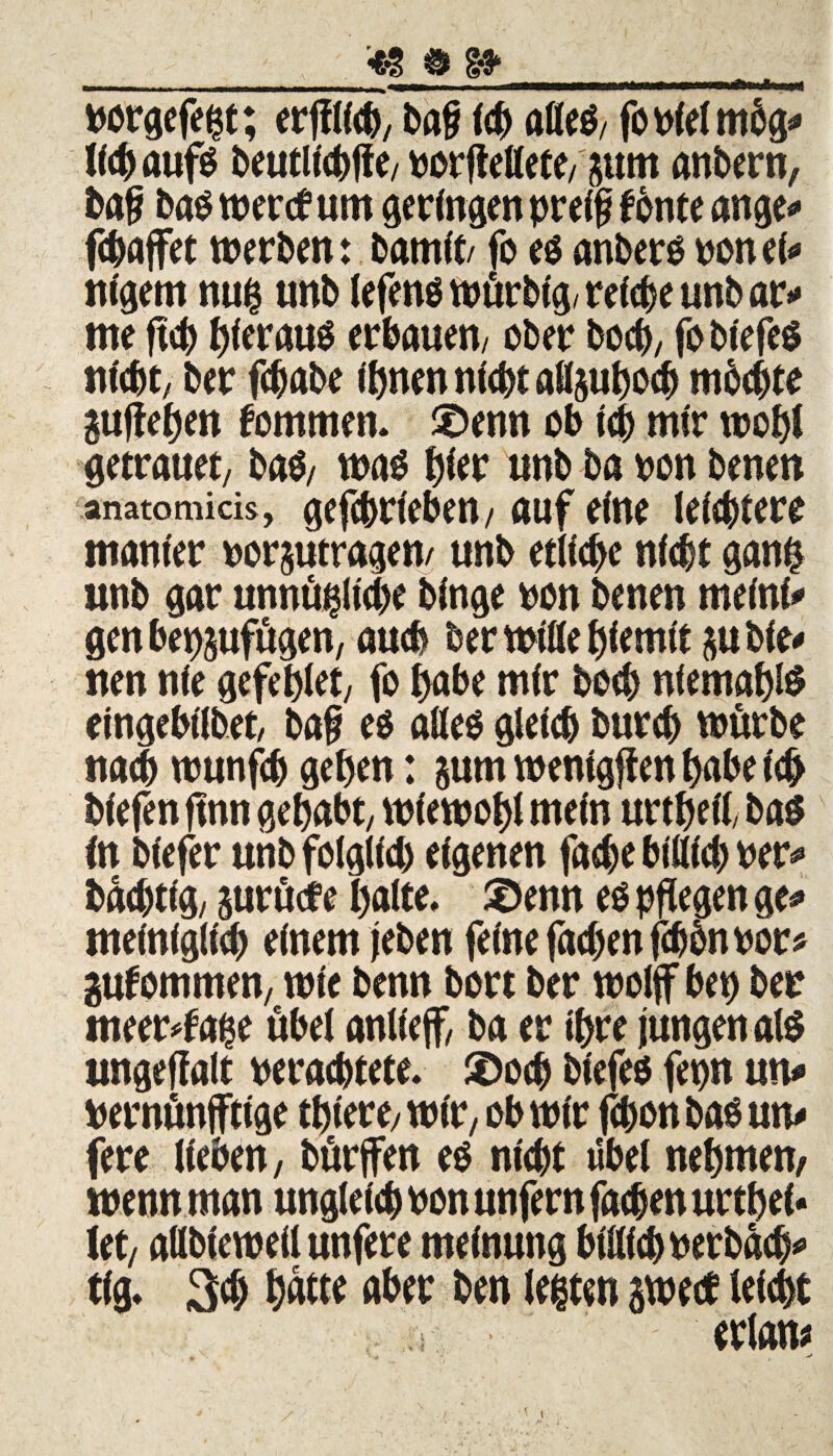 porgefegt; erjflicb, ba§ fdE) alleg, fopfelmbg* ll<h aufs J>eutltct)ffe/ tserflettete/ gum anbern, baf bas wercfum geringen preif fönte ange* fcbaffet werben: barnit/ fo eg anbers pon ei* nigem nug unb lefens würbtg, reiche unb ar* me fiep hieraus erbauen/ ober boeb, fo biefeg nicbe, ber febabe ihnen nicht afl&ubocb mbebte guffehen fommen. £>enn ob ich mir wohl getrauet, bag, was tytv unb ba pon benen anatomicis, gefebrieben, auf eine leichtere manier porjutragen/ unb etliche nicht gang unb gar unmögliche binge pon benen meini* gen bep&ufügen, auch ber Wille hiemit gubfe* nen nie gefeplet, fo habe mir hoch nfemahlg eingebilbet, ba§ eg alleg gleich burch würbe nach wunfeh gehen: gum wentgffen habe ich biefen ftnn gehabt, wiewohl mein urtheil, bag in biefer unb folglich eigenen fache bitlich Per* baeptig, gurücf e halte, £>enn eg pflegen ge«» meiniglich einem leben feine fachen fdjbnpor* gufömmen, wie benn bort ber wolff bep ber tneer*fage übel anlief, ba er ihre jungen alg ungejfalt perachtete. £)ocb biefeg fepn uw» pernünjftige thiere, wir, ob wir fchon bag um fere lieben, bürfett eg nicht «bei nehmen, wenn man ungleich Pon unfern fachen urthei* iet, allbieweil unfere meinung bfllicbPerbäch* tig. 3ch h^te aber ben legten gwetf leicht erlam