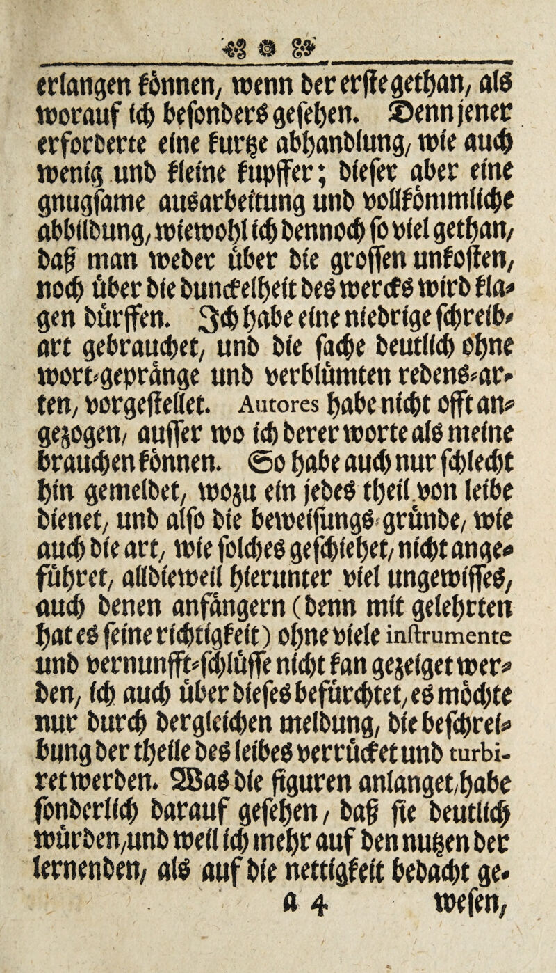 erlangen fbnnen, wenn bererffegethan, al$ worauf ich befonberö gefehen. ®enn jener erforberte efne fur$e abhanblung/ wie auch wenig unb flelne f upjfer; bfefer aber eine gnugfame auöarbeltung unb voßfommllcbe abbllbung, wiewohl (cb bennocb fo viel gethaw baf man Weber über bfe groffen unfoffen, noch über b(e buncfelhelt be$ wercf$ wirb tl gen bürjfen. 3$ habe eine nlebrlge fchrelb- art gebrauchet, unb bfe fache beutllch ohne wort*gepränge unb verblümten reben&ar- teny vorgejfellet. Autores habe nicht offt an* gejogem auffer wo Ich berer Worte alo meine brauchen fbnnen. @o habe auch nur fchlecht hin gemelbet, woju ein jebeo tbell.von leibe bienet, unb alfo ble bewelfung&grünbe/ wie auch ble art/ wie folcbeo gefchlehet/ nicht ange* führet, alfblewell hierunter viel ungewtffeS, auch benen anfangern (benn mit gelehrten hat eo feine richtigfeit) ohne viele inftrumente unb vernunfMchlüffe nicht fan gejelget wer* ben; Ich auch über blefeö befürchtet/ eömbchte nur burch Dergleichen melbung, ble befcprel* bung ber thelle be$ letbeö verrücket unb turbi- ret werben. 3Ba$ ble ftguren anlanget/habe fonberllch barauf gefehen / ba§ fte beutlich würben/Unb well Ich mehr auf ben nugen ber lernenben/ als auf ble nettlgfelt bebacht ge-