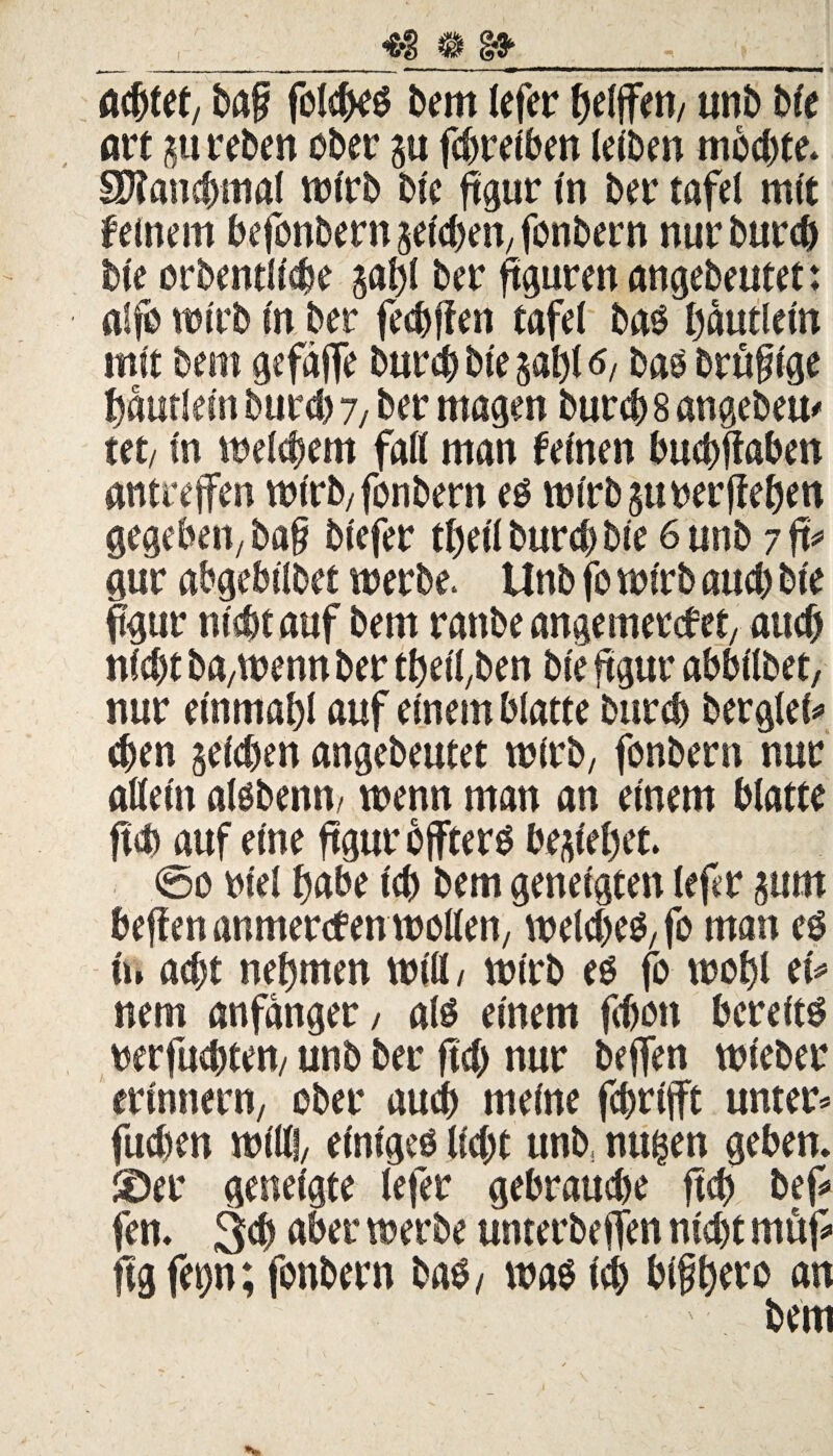 achtet, ba§ folches bem Jefer fjelffen/ unb bie art 5« reben ober su fchreiben leiben mochte. SKanchmal wirb bie ftgur in ber tafel mit feinem befonbern reichen; fonbern nur burd) bie orbentiiche gat)C ber ftguren angebeutet: alfo wirb in ber festen tafel bas hautlein mit beitt gefäffe burch bie saht 6, bas brüfuge Häuflein burd) 7/ ber magen burch 8 angebeu* tet/ in meinem fall man feinen buchftaben antreffen wirb/fonbern es wirbsurerflehen gegeben, ba§ biefer tfjeil burd) bie 6 unb 7 ft* gur abgebilbet werbe. Unb fo wirb and) bie ftgur nicht auf bem ranbe angemercfet, auch nid)t ba/Wenn ber thetfben bie ftgur abbilbet, nur einmahl auf einem blatte burd) berglei* eben seichen angebeutet wirb, fonbern nur allein alsbenm wenn man an einem blatte ftd) auf eine ftgur öfters bestehet. 0o oiel habe ich bem geneigten lefcr sum heften anmercfen wollen; weldjes, fo man es n» adjt nehmen will/ wirb es fo wohl et* nem anfdnger, als einem fchon bereits wrfuchtett/ unb ber ftd) nur beffen wieber erinnern, ober auch meine fchrtfft unter* fudien will!, einiges lid)t unb, mtfcen geben. Söer geneigte lefer gebrauche ftd) bef* fen. 3ch aber werbe unterbeffen nicht müf* ftg fep; fonbern bas, was id) bifh^s m bem