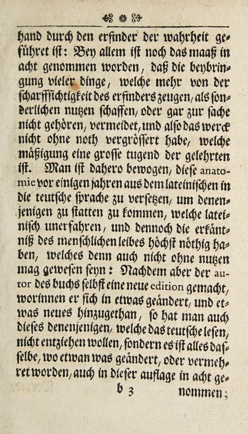 48 # 8* \ ' banb burcb ben erftnt>er ber tvahrhelt ge* führet Ijt: 35et) allem fff noch baömaaj? In acht genommen worben, baf ble bepbriw» gung vieler blnge, welche mel)r von ber fcbarßftcbtlgfelt be$ erfmberO geugem afö fon* berufen nu^en febaßen, ober gar gur fa$e nicht gehren, vermelbet,unb alfo bas wertf nicht ol>ne noth vergrößert habe, welche mdft'gung eine große tugenb ber gelehrten Iß 3)?an Iff bahero betrogen/ blefe anato- mie vor einigen fahren aub bem latelnlfcfjen In ble teutfebe fpraebe su verfemen/ um benen* jenlgen gu ßatten gu fomrnen, tvelebe latel* nlfcb unerfahren / unb bennoeb ble erfand nlf bes menfcbllebenfelbeo h&ebß nbefjlgba* ben, welches benn auch nicht ohne nußen mag gewefen fep i «ttaebbem aber ber au- tor beöbucbsfelbß eine neue editkm gemacht, worinnen er ftcb In etwas gednbert/ unb tu was neues hl^ugethan, fo hat man auch blefeö benenjenlgen, welche basteutfchelefen nicht entstehen wollen, fonbern esIff am baß felbe/ tvo ettvan was gednbert, ober vermeid rettvorben/auch In blefer auflage In acht ge, b 3 nommen;