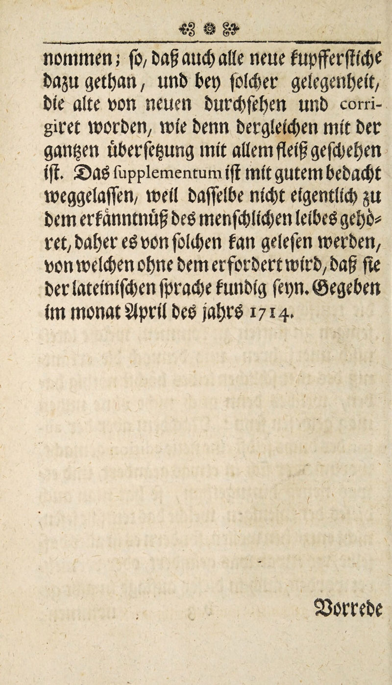 nommen; fo, baf* auch alle neue fupfferfftc^e baju getpan, unb bet) folcber gdegen^ert, Die alte non neuen burchfeben unb corri- giret worben/ wie benn bergletcpen mit ber ganzen überfe^ung mit allem fletf? gefebeben Ift. ©ab fuppiementum ijf mit gutem bebaut weggelaflen, well baffelbe nicht eigentlich $tt bem erfanntnüf beb menfcbllcben leibet gebb* ret,baberebbonfolchen fan gelefen werben, bon welchen ohne bem erfordert wirb, baf fte berlatelnlfchenfprache funblg fetjn. ©egeben Im monat Slprll beb jabfb 1714* l SSombe