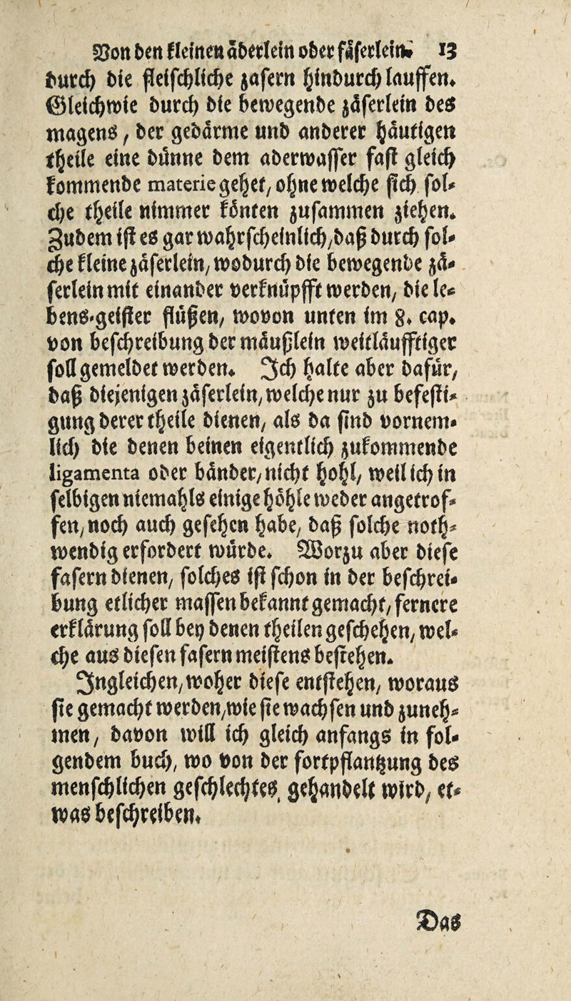 burch bie fkifchliche jafern hinburch lauffen* ©letchwie burcf) bie bewegenbe jäferlein bes magenS, ber gebärme tntb anberer gütigen t^etle eine bünne bem aberwajfer fafl gleich fommenbe materie gehet/ ohne welche ffd) fol* d»e theile nimmer fönten jufammen jiehen* gubem i ji es gar wahrfcheinlich/bajj burdt fol- d)e Heine jäferlettt/Woburch bie bewegenbe ß» fedeinmit einattbet uerfnupfft werben/ bie Ic« 6ens>geffier flüf ett/ wonon unten im 8* cap, t>on befchreibung ber möuflefn roeitläufftigec fofl gemelbet werben* 3# halte aber bafwt/ bafj biejenigen jäfetleitt/ welche nur ju befefit* gung betet theile bienen/ ab ba fmb pornem* lief) bie benen beinen eigentlich jufommenbe ligamenta ober banbet/ nicht §0^/ Weil ich in felbigen ntcmahls einige höhle webet angetrof* fett/ noch auch gefeljcn habe/ bajj folche noth- wenbig erforbert würbe. SBorju aber biefe fafern bienen/ foldjes if? fefjon in ber befchrei« bung etlicher ma jfen befannt gemacht/ fernere erflarung foH bep benen theilengefchehen/ wel¬ che aus btefen fafern meifiens befreien- Ungleichen/woher biefe entfielen/ woraus fte gemache werbett/Wie fte wachfen unb juneh* inen, baoon will ich gleich anfangs in fol- genbem buch, wo Pott ber fortpfiangung bes ntenfehliehen gefehltes, gehaubell wirb/ et¬ was betreiben*