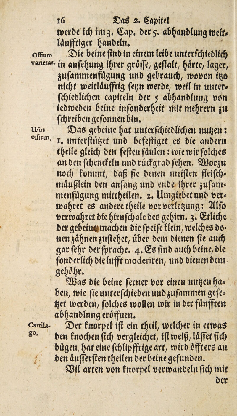 werbe ich Im 3. (Sap, i>cc 5. tvelf« läufftfger hobeln* oflium £>le belne finb ftt einem leibe untetfchleblfch vwktas. jn rtttjehung ihrer jjroffe, geffalt/ fyävte, läget; äufammenfugung tmb gebrauch/ wovon i$o nld)f weltldujftlg fei;n werbe/ well In unter* fchleblichen eaplfeln ber 5 abljanblung vor» febweben befne fnfonber§elt mit mehtern j« fchrelbengefonnenbln. ufu$ $>as gebelne hat untetfcbleblfchen nuhen: ofliiim, I+ unfet.ß,j£e( tmb befefitgef es ble anbern thelle gleich ben fejien jaulen: wie wir folches an ben fchencfeln unb rucfgrab feiert. 3ßorju noch fommt, ba§ fie benen melfien fktfch* mduflefn ben anfang unb enbe Ihrer jufam* ntenfügung mlttheflen. 2. Umglebetunb »er* wahret es anberethelle Vorverlegung: 2llfo »erwahref blehlrnf4)alebesgehlrn, 3. (Etliche i»ergebeln#machen ble fpelfe flettty welches be¬ tten jähnen jußehet/ über betn bienen fte auch garfehr ber fprachc* 4* (Sß ftn& aud) brltie/ £>ic fonberllch blelufft modenren/ unb bienen bero gehöht S£Ba$ ble bellte ferner vor einen nu^en ha* ben, wie fteunterfchlebenunbjufammengefe* het werben/ folcbes wollen wir in ber funffte» abhanblung eröffnen. cartiia- $)er fnorpel ifi ein fheil/ welcher in etwas 80• ben fnochen (ich vergleichet/ l(i weih, Idffef (ich bügett, h«f eine fchllpffrlge art/ wirb dffterö an • ben aufferfien thellen ber beine gefunben. £511 arten von fnorpel verwanbeln (ich mit