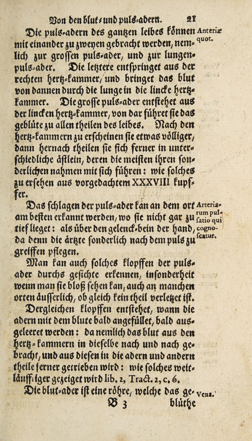 2$oti ben Mut (unb pul&abertt. si die puls»abern beS ganzen leibeS fÖnnen Anten* mit einanber ju jwepen gebracht werbe«/ nem*quot* lief) jur groffen pulsier/ unb jut lungen» puts*aber. die leerere entfprfnget aus ber recht«« h«rg*fammer/ unb bringet bas blut von bannen burd) bie (unge in Me linde herg* Jammer. die groffe pul^abec entfielet aus bec linden hergd ammer, von bac führet jte ba$ geblute ju allen theilen bes leibeö» Sftach be»t herg»fammetn ju erfch einen fte etwas völliger/ bann hernach «heilen jte ftch ferner in unter* fchfebltche djilefo/ beren bie meinen ihren fon» beclichen nahmen mit (ich fuhren: wiefolches juerfehen aus vorgebadjtem XXXVIII fupf* fer«  das fchlagen ber puls*abet fan an bem orf Arten*, am befien erfannt werben/ »vo jte nicht gar ju [“™0pquJi tief lieget t als über ben getentf *bein ber h«nb/*°€no- ba benn bie dritte fonbeclich nad) bem puls jUfc*tur’ greijfen pflegest. SERan fan auch foldjes flopffen ber pulet« aber burchs geflehte erfennen/ infonberheit tvenn man jte bloß fehen fan, aud) an manchen orten du jferlich/ ob gleich fein «heil verleget fff. dergleichen flopffen entjiehet/ wann bie abern mit bem blute halb angefullef, halb aus» geleeret tverben t banemllchbasblut aus ben herg*fammern in biefelbe nach unb nach ge» bracht/ unb aus biefen in bie abern unb anbern «heile ferner getrieben wirb: wie folchee tveit» Idujfi fger gejeiget tvirb üb. z, Traft. 2, c. 6, die blut*aber fff eine röhre/ welche bas ge» VeM.< 85 3 bluthe