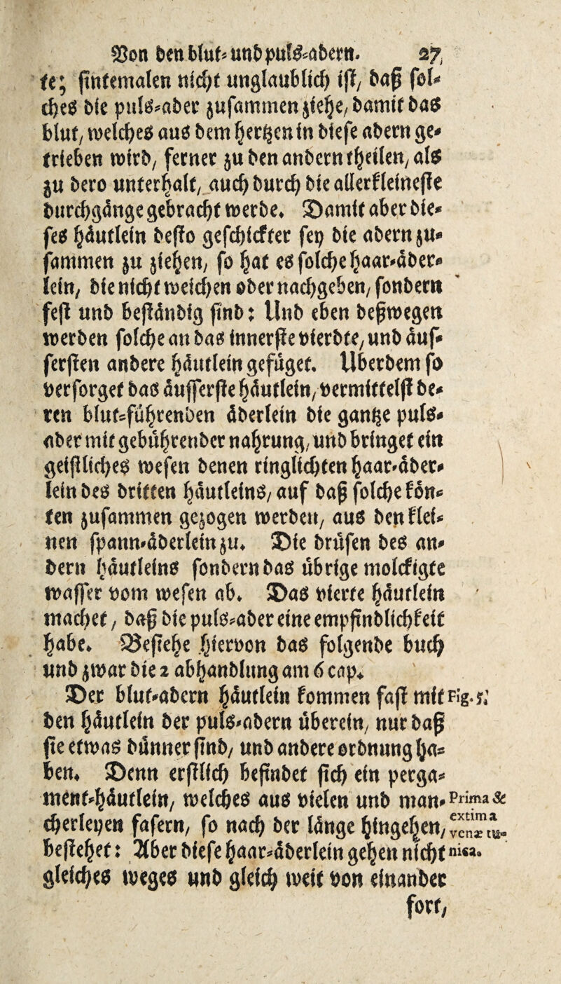 te; (infernalen nicht unglaut*I*cf> ifif/ bafj fei* d)eß bie pttlß»aber jufummen jtelje, bamif baß blut, n>elcf>eif auß betn herben in biefe aber« ge» trieben wirb/ ferner 5U ben anbern reellen/ als ju bero unterhalt, auch burdf bte allerfleittefie burchgdnge gebracht werbe, ©amft aber ble* fee ^dutleln beffo gefchicfrer fep bte abern ju* farnmen ju jiehett, fo hat eßfolchehaar»dber* lein, ble nfchf weiten eber nachgeben/ fonbertt fejl imb bejidnbig ftnb: llnb eben befwegen werben folche an bas tnnerße Pierbre, unb auf* fernen anbere bdutlem gefuget. tlberbent fo Perforgef baß dufferfie hdutlein,Permfttelfi be* ren blufsfüljrenben dberletn ble gan^e pule* aber mir gebu^rettbet nahtung, unb bringet ein geifllicheß wefen benen ringlidjfen haar4ber» lelnbeß briteen hdutleinß/auf bajj folche fon* ten jufammen gezogen werben, auß ben fiel* nen fpann«dberlemju, ©ie Prüfen beß an» bern hdutleinß fonbern baß übrige molcftgte wafjer nom wefen ab, ©aß Pierre hdurlein • machet, baf bte pulß»aber eine empjtnbllcbfelf habe. SJeftehe hiervon baß folgenbe buch unb jwar bte 2 abhanblttng am 6 cap, ©er bluf*abent h^uflein fommen fajf mltFig.j,' ben hdurlein ber pulß»abern überein, nur baß jteefwaß bunnerftnb/ unb anbere erbnung (ja* ben, ©enn erfilfd) bejtnbef ftd) ein perga* menf-hdurleta/ welches auß pielen unb man*Pri^a& «herlepett fafern, fo nach ber Idnge hingegen/ befielet: #ber bfefe haat*dberlein gehen nichtniM* gleiches tvegeß unb gleich weit Port einanber f»«/