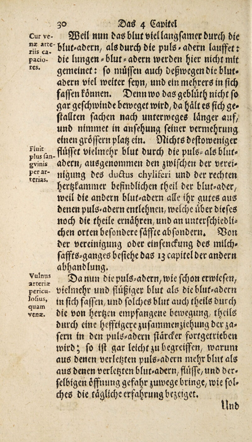 Cur ve- nx arte riis ca« pacio- r es. Finit plus (an gvinis perar- tcrias. Vulnus arteria; pericu- Joflus, quam vtnx. 30 ©ag 4 (Eat'itel SBcilnunbagblutnfellangfamerburd) bie Blut-aber«/ algburd) bie pulg«abern laujfet: bie fangen * blur»abern werben hier nicfjtmft gemeiner: fo rnöffen aud) bejjwegen bie blut» abern niet weiter fepn, unb ein mehrerg in (ich fajfen fönnen. SDennwo baggeblüthntchtfo gar gefdjwfnbe beweget wirb/ ba hält eg ftd) ge» ffaßren fadjen nach unterwegeg länger auf/ unb nimmer in anfehung feiner oerme^rung einen groffern plaij ein* 3ftd)rg befiowenigec flüffef vielmehr biuf bureb bie pule* alg Mut» abern/ ausgenommen ben jwlfchen ber nerei» nigung beg duftus chyliferi unb ber rechten hertdammer beftnblichen f^etl ber blnf»aber/ weil bie anbern bluf»abern ade ihr gutes aus benen pulg«abern entlehnen/ welche über biefeg noch bie f^eile ernähren/ unb an unterfchtebli* dien orten befonbere fdffte abfonbern, 93on ber neretnigung ober etnfenefung beg milch» fafffg*gangeg befiele bag 13 captfel ber anbern abhanblung. 3)a nun bie pulg*abern/ wie fd)on erwfefett/ nielmehr unb fhtjjiger blut als bie blufmbern in ftch faffett/ unb foldjeg blut atid) tfyeiU burd) bie non herben empfangene Bewegung, theiig burd) eine hefftigerejufammenjiehungbeeja» fern in ben puls*aberu ffärefer fortgetrieben wirb; fo ift gar leidjtjubegrcijfen/ warum aug benen nerletjfen pulg*abern mehr blut alg aug benen nerlc^ten bluf*abern/ flüffey unb ber« felbfgen offmmg gefahr jurnege bringe/ wie fol» theg bie tägliche erfa|rnng berget.