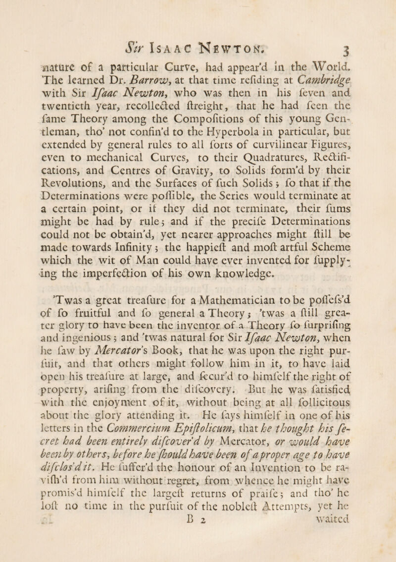 mature of a particular Curve, had appear d in the World, The learned Dr. Barrow, at that time refiding at Cambridge with Sir Ifaac Newton, who was then in his feven and twentieth year, recollected (freight, that he had feen the fame Theory among the Compofttions of this young Gen¬ tleman, tho* not confin’d to the Hyperbola in particular, but extended by general rules to all forts of curvilinear Figures, even to mechanical Curves, to their Quadratures, Rectifi¬ cations, and Centres of Gravity, to Solids form’d by their Revolutions, and the Surfaces of fuch Solids $ fo that if the Determinations were pofiible, the Series would terminate at a certain point, or it they did not terminate, their fums might be had by rule 5 and if the precife Determinations could not be obtain’d, yet nearer approaches might ftill be made towards Infinity 5 the happieft and moft artful Scheme which the wit of Man could have ever invented for iupply¬ ing the imperfection of his own knowledge, Twas a great treafure for a Mathematician to be poflefsd of fo fruitful and fo general a Theory ; ’twas a (till grea¬ ter glory to have been the inventor of a Theory fo furprifing and ingenious ; and ’twas natural for Sir Ifaac Newton, when he faw by Mercator’s Book, that he was upon the right pur- fuit, and that others might follow him in it, to have laid open his treafure at large, and fecur’d to himfelf the right of property, arifing from the difeovery. But he was fatisfied with the enjoyment of it, without being at all follicitous about the glory attending it. He fays himfelf in one of his letters in the Commercium Epiftolicum, that he thought his fe¬ rret had been entirely di[cover d by Mercator, or would have been by others, before he fljould have been of a proper age to have difclosdit. He fuffer’d the honour of an Invention to be ra¬ vi fil’d from him without regret, from whence he might have promis’d himlelf the largcft returns of praife; and tho* he loft no time in the purfuit of the nobleft Attempts, yet he B z waited