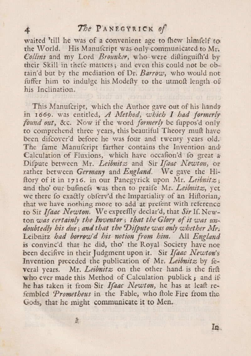 waited ’till he was of a convenient age to fhew himfeIf to. the World. His Manufcript was only communicated to Mr, Collins and my Lord Brounker, who-were diftinguiflfd by their Skill in thefe matters y and even this could not be ob¬ tain'd but by the mediation of Dr. Barrow, who would not fuffer him to indulge his Modefty to the utmofl: length of his Inclination, This Manufcript, which the Author gave out of his hands* in 1669. was entitled, A Method, which 1 had formerly found oiity 6tc. Now if the word formerly be fiipposd only to comprehend three years, this beautiful Theory muft have been difcoverd before he was four and twenty years old. The fame Manufcript farther contains the Invention and Calculation of Fluxions, which have occahon'd fo great a* Difpute between Mr. Leibnitz and Sir Ifaac Newton, or rather between Germany and England. We gave the Hh ftory of it in 1716. in our Panegyrick upon Mr. Leibnitz ; and tho* our bufinefs was then to praife Mr. Leibnitz, yet we there fo exactly obferv’d the Impartiality of an Hiftorian, that we have nothing more to add at prelent with reference to Sir Ifaac Newton. We expreffly declar'd, that Sir If. New¬ ton was certainly the Inventor ■$ that the Glory of it was un¬ doubtedly his due 5 and that the Difpute was only whether Mn Leibnitz had borrow d his notion from him. All England is convinc'd that he did, tho* the Royal Society have not been decifive in their Judgment upon it. Sir Ifaac Newton’s Invention preceded the publication of Mr. Leibnitz by fe- veral years. Mr. Leibnitz on the other hand is the firft who ever made this Method of Calculation publick ; and if he has taken it from Sir Ifaac Newton, he has at leafl re- fembled Trometheus in the Fable, who hole Fire from the Gods, that he might communicate it to Men.