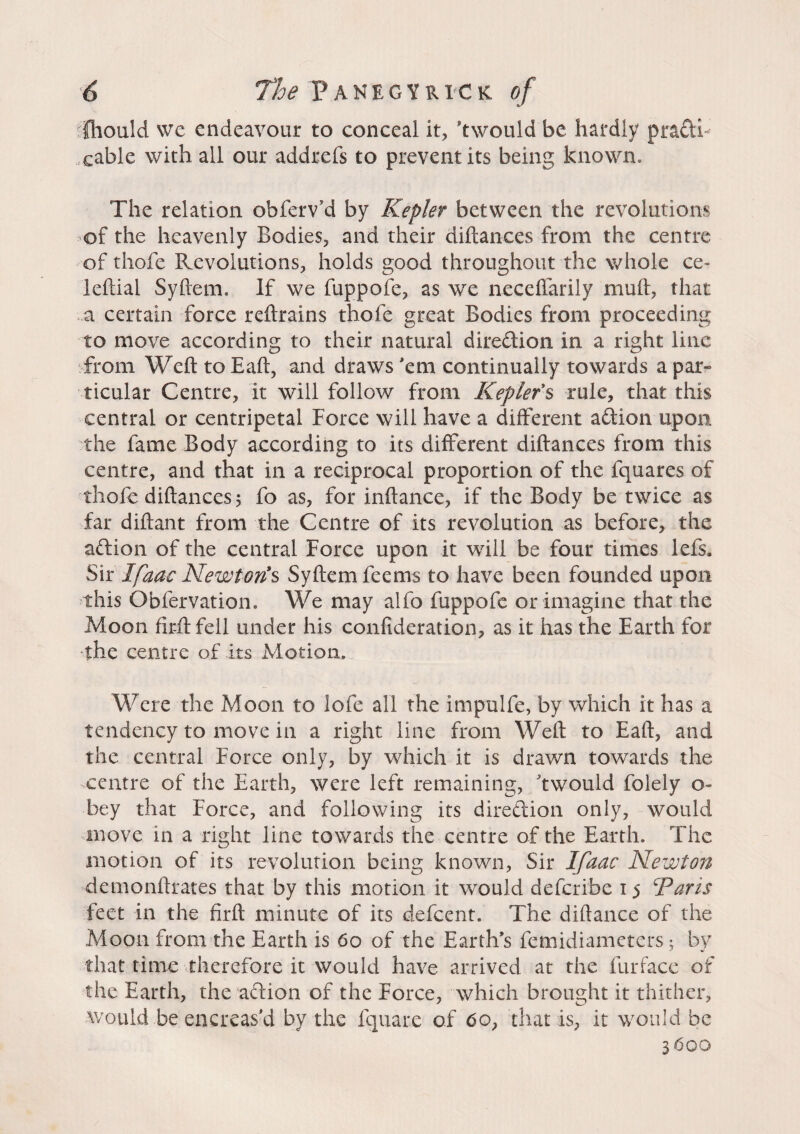 é The P A N E G Y R IC K of fhould we endeavour to conceal it, ftwould be hardly practh .cable with all our addrefs to prevent its being known» The relation obferv'd by Kepler between the revolutions of the heavenly Bodies, and their diftances from the centre of thofe Revolutions, holds good throughout the whole ce- leftial Syftem. If we fuppofe, as we neceffarily mull, that a certain force reftrains thofe great Bodies from proceeding to move according to their natural dire&ion in a right line from Weft to Eaft, and draws 'em continually towards a par» ticular Centre, it will follow from Keplefs rule, that this central or centripetal Force will have a different addon upon the fame Body according to its different diftances from this centre, and that in a reciprocal proportion of the fquares of thofe diftances 5 fo as, for inftance, if the Body be twice as far diftant from the Centre of its revolution as before, the adlion of the central Force upon it will be four times lefs. Sir Ifaac Newton's Syftem feems to have been founded upon this Obfervation. We may alfo fuppofe or imagine that the Moon firftfell under his confideration, as it has the Earth for the centre of its Motion, Were the Moon to lofe all the impulfe, by which it has a tendency to move in a right line from Weft to Eaft, and the central Force only, by which it is drawn towards the centre of the Earth, were left remaining, ftwould folely o- bey that Force, and following its direction only, would move in a right line towards the centre of the Earth. The motion of its revolution being known, Sir Ifaac Newton demonftrates that by this motion it would deferibe 15 Paris feet in the firft minute of its defeent. The diftance of the Moon from the Earth is 60 of the Earths femidiameters ; by that time therefore it would have arrived at the furface of the Earth, the action of the Force, which brought it thither, would be encreas'd by the fquare of 6o, that is, it would be 3600