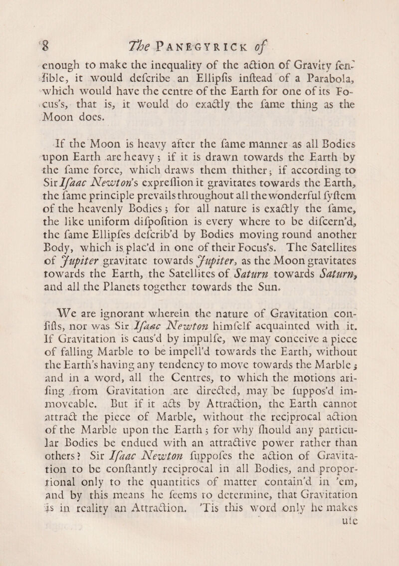 enough to make the inequality of the action of Gravity fen- lible, it would deferibe an Ellipfis inftead of a Parabola, which would have the centre of the Earth for one of its Fo~ cuss, that is, it would do exactly the fame thing as the Moon docs. If the Moon is heavy after the fame manner as all Bodies upon Earth .are heavy $ if it is drawn towards the Earth by the fame force, which draws them thither; if according to Sitlfaac Newtons expreffionit gravitates towards the Earth, the fame principle prevails throughout all the wonderful fvftcm of the heavenly Bodies 5 for all nature is exactly the fame, the like uniform difpofition is every where to be difeern’d, the fame Ellipfes deferib’d by Bodies moving round another Body, which is plac’d in one of their Focus’s. The Satellites of Jupiter gravitate towards Jupiter, as the Moon gravitates towards the Earth, the Satellites of Saturn towards Saturn% and all the Planets together towards the Sun. We are ignorant wherein the nature of Gravitation con» Efts, nor was Sir Jfaac Newton himfelf acquainted with it. If Gravitation is caus'd by impulfe, we may conceive a piece of falling Marble to be impelfd towards the Earth, without the Earth's having any tendency to move towards the Marble j and in a word, all the Centres, to which the motions ari- fing /from Gravitation are directed, may be fuppos’d im¬ moveable. But if it aCts by Attraction, the Earth cannot attract the piece of Marble, without the reciprocal aCtion of the Marble upon the Earth 5 for why fhould any particu¬ lar Bodies be endued with an attractive power rather than others > Sir Ifaac Newton fuppofes the aCtion of Gravita¬ tion to be conftantly reciprocal in all Bodies, and propor¬ tional only to the quantities of matter contain'd in 'em, and by this means he feems to determine, that Gravitation Is in reality an Attraction. Tis this word only he makes uie