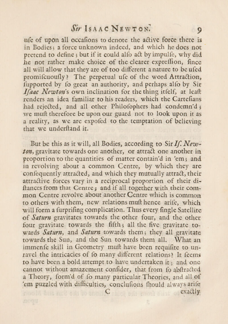 ufe of upon all occafions to denote the adive force there is in Bodies î a force unknown indeed, and which he does not pretend to define 5 but if it could alfo aft by impulfe, why did he not rather make choice of the clearer expreftion, fince all will allow that they are of too different a nature to be ufed promifcuoufly ? The perpetual ufe of the word Attradion, fupported by fo great an authority, and perhaps alfo by Sir Ifaac Newtons own inclination for the thing itfelf, at leaft renders an idea familiar to his readers, which the Cartefians had rejeded, and all other Philofophers had condemn'd 1 we muft therefore be upon our guard not to look upon it as a reality, as we are expofed to the temptation of believing that we underhand it. But be this as it will, all Bodies, according to Sit If, New¬ ton, gravitate towards one another, or attrad one another in proportion to the quantities of matter contain'd in 'em ; and, in revolving about a common Centre, by which they are confequently attraded, and which they mutually attrad, their attradive forces vary in a reciprocal proportion of their di- fiances from that Centre 5 and if all together with their com¬ mon Centre revolve about another Centre which is common to others with them, new relations muft hence arife, which will form a furprifing complication. Thus every frngle Satellite of Saturn gravitates towards the other four, and the other four gravitate towards the fifth ; all the five gravitate to¬ wards Saturn, and Saturn towards them; they all gravitate towards the Sun, and the Sun towards them all. What an immenfe skill in Geometry muft have been requifite to un¬ ravel the intricacies of fo many different relations? It feems to have been a bold attempt to have undertaken it ; and one cannot without amazement confider, that from fo abftraded a Theory, form’d of fo many particular Theories, and all of 'em puzzled with difficulties, conclufions fhould always arife C exadly