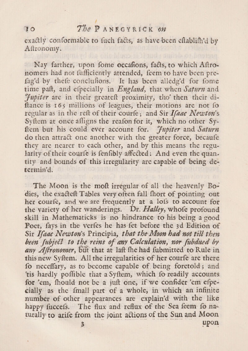 exadly conformable to fuch fads, as have been eftabliftfd by Aftronomy. Nay farther, upon fome occafions, fads, to which Aftro- nomers had not fufficiently attended, feem to have been pre- fag d by thefe cohclufions. It has been alledg’d for fome time paft, and efpecially in England, that when Saturn and Jupiter are in their greateft proximity, tho’ then their di¬ stance is 165 millions of leagues, their motions are not fo regular as in the reft of their courfe ; and Sir Ifaac Newtons Syftem at once afligns the reafon for it, which no other Sy- fiem but his could ever account for. Jupiter and Saturn do then attrad one another with the greater force, becaufe they are nearer to each other, and by this means the regu¬ larity of their courfe is fenfibly affeded ; And even the quan¬ tity and bounds of this irregularity are capable of being de¬ termin'd. The Moon is the moft irregular of all the heavenly Bo¬ dies, the exadeft Tables very often fall fhort of pointing out her courfe, and we are frequently at a lofs to account for the variety of her wanderings. Dr. Halley, whofe profound skill in Mathematicks is no hindrance to his being a good Poet, fays in the verfes he has fet before the 3d Edition of Sir Ifaac Newton's Principia, that the Moon had not till then been JubjeSt to the reins of any Calculaiiony nor fubdued by any Aftronomer, but that at laft fhe had fubmitted to Rule in this new Syftem. All the irregularities of her courfe are there fo neceflary, as to become capable of being foretold 5 and Yis hardly poftible that a Syftem, which fo readily accounts for ’em, fhould not be a juft one, if we confider cm efpe¬ cially as the fmall part of a whole, in which an infinite number of other appearances are explain'd with the like happy fuccefs. The flux and reflux of the Sea feem fo na¬ turally to arife from the joint adions of the Sun and Moon $ FP0»