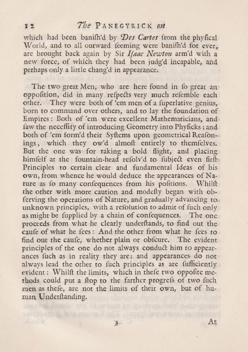 which had been banifh’d by cDes Cartes from the phyfical World, and to all outward feeming were banifh’d for ever* are brought back again by Sir Ijaac Newton arm'd with a new force, of which they had been judg’d incapable, and perhaps only a little chang'd in appearance. The two great Men, who are here found in fo great ait' oppofition, did in many refpeds very much refe ruble each other. They were both of ’em men of a fuperlative genius,, born to command over others, and to lay the foundation of Empires: Both of’em were excellent Mathematicians, and faw the neceffity of introducing Geometry into Phyficks 5 and both of ’em form’d their Syftems upon geometrical Reafon« ings, which they ow’d almoft entirely to themfelves* But the one was for taking a bold flight, and placing himfelf at the fountain-head refolv’d to fubjed even firft Principles to certain clear and fundamental Ideas of his own, from whence he would deduce the appearances of Na¬ ture as fo many confequences from his pofitions. Whilft the other with more caution and modefty began with ob- ferving the operations of Nature, and gradually advancing to , unknown principles, with a refolution to admit of fuch only as might be fupplied by a chain of confequences. The one proceeds from what he clearly underftands, to find out the caufe of what he fees : And the other from what he fees to find out the caufe, whether plain or obfeure. The evident principles of the one do not always condud him to appear¬ ances fuch as in reality they are; and appearances do not always lead the other to fuch principles as are fufliciently evident: Whilft the limits, which in thefe two oppofite me¬ thods could put a flop to the farther progrefs of two fuch men as thefe, are not the limits of their own, but of hu¬ man Underftanding* > - At