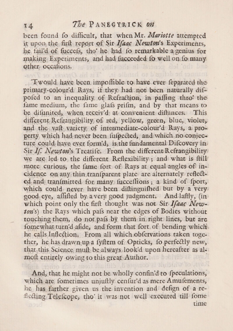 been found fo difficult, that when Mr. Mariotte attempted it upon the firft report of Sir Ifaac Newton's Experiments, he fail'd of fuccefs, tho* he had fo remarkable a genius for making Experiments, and had fucceeded fo well on fo many other oecafions. Twould have been impoffibie to have ever feparated the primary-colour’d Rays, if they had not been naturally dif- pofed to an inequality of Refraction, in palling thro* the fame medium, the fame glafs prifm, and by that means to be diiunited, when receiv’d at convenient diftances* This different Refrangibility of red, yellow, green, blue, violet, and the vaffc variety of intermediate-colour’d Rays, a pro¬ perty which had never been fufpeded, and which no-conjec¬ ture could have ever form’d, is the fundamental Difcovery in Sir If Newton's Trcatife. From the different Refrangibility we are led to the different Reflexibility 5 and what is ftill more curious, the fame fort of Rays at equal angles of in¬ cidence on any thin tranfparent plate are alternately reflect¬ ed and tranfmitted for many fucceffions ; a kind of fport, which could never have been diftinguifhed but by a very good eye, affifted by a very good judgment. Andlaftly, (in which point only the firft thought was not Sir Ifaac New¬ tons) the Rays which pafs near the edges of Bodies without touching them, do not pafs by them in right lines, but are fomewhat turn’d aftde, and form that fort of bending which he calls Inflection. From all which obfervations taken toge¬ ther, he has drawn up a fyftem of Opticks, fo perfectly new, that this Science mult be always look’d upon hereafter as al- moft entirely owing to this great Author. I • \ And, that he might not be wholly confin'd to fpeculations, which are fometimes unjuftly cenfur’das mere Amufements, he has farther given us the invention and defign of a re¬ flecting Telefcope, tho’ it was not well executed till fome time