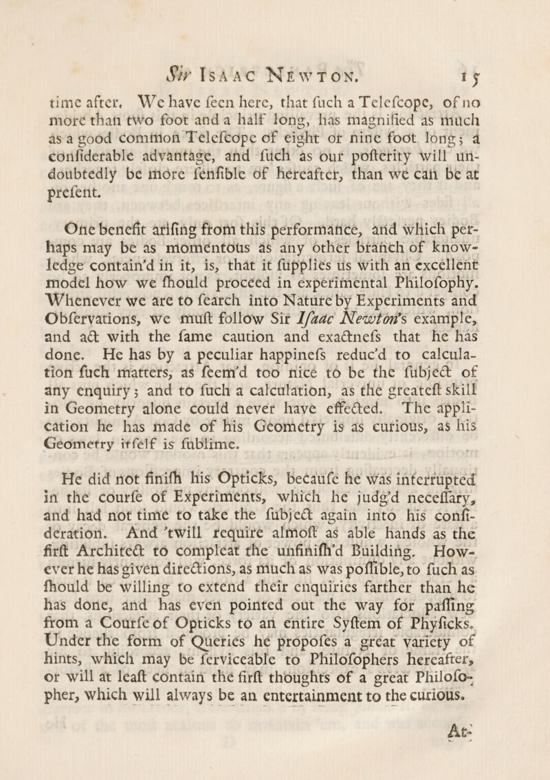 time after. We have feen here, that fuch a Telcfcopc, of no more than two foot and a half long, has magnified as much as a good common Telefcope of eight or nine foot long 5 a considerable advantage, and fuch as our pofterity will un¬ doubtedly be more fenfible of hereafter, than we call be at prefent. One benefit arifing from this performance, and which per¬ haps may be as momentous as any other branch of know* ledge contain'd in it, is, that it fupplies us with an excellent model how we fhould proceed in experimental Philolophy. Whenever we are to fearch into Nature by Experiments and Obfervations, we muft follow Sir Ifaac Newton’s example, and ad with the fame caution and exadnefs that he has done. He has by a peculiar happinefs reduc'd to calcula¬ tion fuch matters, as feem'd too nice to be the fubjed of any enquiry 5 and to fuch a calculation, as the greateft skill in Geometry alone could never have effeded. The appli¬ cation he has made of his Geometry is as curious, as his Geometry itfelf is fublime. He did not finifh his Opticks, becaufe he was interrupted in the courfe of Experiments, which he judg'd neceftary, and had not time to take the fubjed again into his consi¬ deration. And 'twill require almoft as able hands as the firft Archited to compleat the unfinifh’d Building. How¬ ever he has given diredions, as much as was poffible, to fuch as fhould be willing to extend their enquiries farther than he has done, and has even pointed out the way for palling from a Courfe of Opticks to an entire Syftem of PhyfickSo Under the form of Queries he propofes a great variety of hints, which may be ferviceable to Philofophers hereafter* or will at leaft contain the firft thoughts of a great Philofo- pher, which will always be an entertainment to the curious.
