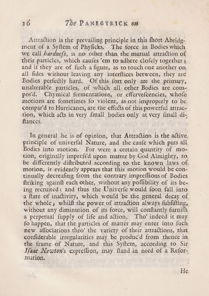 Attraction is the prevailing principle in this fhort Abridg¬ ment of a Syftem of Phyficks. The force in Bodies which we call hardnefs, is no other than the mutual attraction of their particles, which caufes 'em to adhere clofely together § and if they are of fuch a figure, as to touch one another on all fides without leaving any interftices between, they are Bodies perfectly hard. Of this fort only are the primary, unalterable particles, of which all other Bodies are com¬ pos'd. Chymical fermentations, or effervefcencies, whofe motions are fometimes fo violent, as not improperly to be compar’d to Hurricanes, are the effeCts of this powerful attrac¬ tion, which aCts in very fmall bodies only at very fmall di- fiances. In general he is of opinion, that Attraction is the aCtive principle of univerfai Nature, and the caufe which puts all Bodies into motion. For were a certain quantity of mo¬ tion, originally imprefs’d upon matter by God Almighty, to be differently diftributed according to the known laws of motion, it evidently appears that this motion would be con¬ tinually decreafing from the contrary impreliions of Bodies finking againft each other, without any poffibility of its be¬ ing recruited 5 and thus the Umverfe would foon fall into a ftate of inactivity, which would be the general decay of the whole s whilft the power of attraction always fubfifting, without any diminution of its force, will conftantly furnifh a perpetual fupply of life and aCtion, Tho* indeed it may fo happen, that the particles of matter may enter into fuch new affociations thro’ the variety of their attractions, that confiderable irregularities may be produc'd from thence in the frame of Nature, and this Syftem, according to Sir Ifaac Newtons expreffion, may ftand in need of a Refor¬ mation, He
