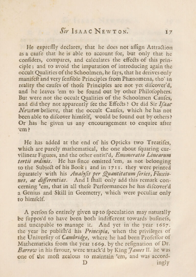 He cxpreffly declares, that he does not affign Attradion as a caufe that he is able to account for, but only that he confiders, compares, and calculates the effeds of this prin¬ ciple 5 and to avoid the imputation of introducing again the occult Qualities of the Schoolmen, he fays, that he derives only manifeftand veryfenfible Principles from Phænomena, tho’ in reality the caufes of thofe Principles are not yet difcover’d, and he leaves 'em to be found out by other Philofophers. But were not the occult Qualities of the Schoolmen Caufes, and did they not apparently fee the Effects ? Or did Sir Ifaac Newton believe, that the occult Caufes, which he has not been able to difcover himfelf, would be found out by others > Or has he given us any encouragement to enquire after ? He has added at the end of his Opticks two Treatifes, which are purely mathematical, the one about fquaring cur¬ vilinear Figures, and the other entitl’d, Enumeratio Line arum tertii ordinis. He has fince omitted ’em, as not belonging to the Subjed of his Book 5 and in 1711. they were printed feparately with his Analyfis per Quantitatum feries, Fluxio- neSy ac differentias. And I (hall only add this remark con¬ cerning ’em, that in all thefe Performances he has difcover’d a Genius and Skill in Geometry, which were peculiar only to himfelf A perfonfo entirely given up to fpeculation may naturally be fuppos’d to have been both indifferent towards bufinefs, and uncapable to manage it. And yet in the year 16S7. the year he publifh’d his Principia, when the privileges of the Univerfity of Cambridge y where he had been Profeffor of Mathematicks from the year 1669. by the refignation of Dr. Barrow in his favour, were attack’d by King James II. he was one of the molt zealous to maintain 'em, and was accord- D ingly